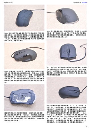 May 27th, 2012                                              Published by: VR-Zone




                                    Savu 另一個靈魂的所在…就是這個屁屁！可以發出 1680 萬
Savu 的外表你可能會覺得是平淡不有趣的滑鼠，可是當你        色的燈！這下燈廠之王換人做了吧！不過..雖然邊呼吸邊換
接觸他開始，左右兩側防汗高摩擦力的材質與正面軟皮革漆          色是很炫麗迷人啦！但是放在這個位置，一些朋友看到之後
的組合，質感與好感度就被帶起來了，而整體造型雖然屬於          都忍不住齒笑他是螢火蟲…Orz
「中尺寸」的滑鼠，但以筆者這種習慣 MX518 這類大型滑
鼠的人來說，其實並不嫌小




                                    ROCCAT Savu 是一支專為右手使用者設計的滑鼠。滑鼠設
                                    計在人體工學方面已經都到了非常舒服的境界，現在已經儼
Savu 使筆者易上手的原因，大概還有拇指的凹槽吧！現今        然進入了材質大戰，而 Savu 在設計與材質上都有著非常不
已經有許多電競滑鼠做出這個部分出來，不過 Savu 的屁股       錯的設計，長時間的握持與過去 ROCCAT 體型比較大的款
翹而且寬，所以得以像過去 MX518 那樣，就靠著拇指與無       式有著相當的舒適度！
名指將滑鼠提起，不用太多用力。上面兩顆上一頁與下一頁
也頗為就手，並不需要刻意抬起拇指，從下往上推也能觸發
喔喔喔！這兩顆按鍵的其中一顆也是這滑鼠靈魂所在的預設
地！




                                    你可以算算這支滑鼠有幾個按鍵：左、右、中、上一頁、下
                                    一頁…恩，大概就這幾個，可是他驅動卻顯示能設定十四種
                                    功能？我們先扣掉前面提到的五個按鍵與滾上、滾下，另外
                                    七種功能是哪來的？答案是下一頁那個按鍵！當壓著他的時
鼠腳採用兩塊大片的硬質材質設定，移動平衡而且容易掌           候可以配合其他按鈕進行第二層功能的使用（即           Easy-
握。而這款號稱高精準度 4000dpi 的感測器，的確沒讓       Shift [+]），想當然耳，下一頁與上一頁是很難使用的…所
ROCCAT 丟臉，雖然最高僅僅 4000dpi，但是套上驅動的加   以實際上是十二個，進入 Easy-Shift[+] 可以再多自訂五個功
速設定足以應付筆者愛死的 FPS 遊戲使用了，不論硬軟質        能（左鍵、右鍵、滾上、滾下、中鍵），最初覺得是個很麻
鼠墊表現都真的很棒！                          煩的新設計，可是實際使用並且習慣後，就會發現市面上許
                                    多按鈕數不少的多功能電競鼠，操作其實是很麻煩的….

                                                                               2
 
