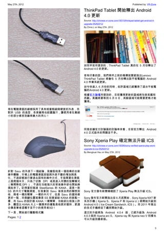 May 27th, 2012                                                                         Published by: VR-Zone

                                      ThinkPad Tablet 開始釋出 Android
                                      4.0 更新
                                      Source: http://chinese.vr-zone.com/18315/thinkpad-tablet-get-android-4-
                                      upgrade-05262012/
                                      By Chris.L on May 27th, 2012




                                      如同早前所提到的，ThinkPad Tablet 真的在 5 月份釋出了
                                      Android 4.0 的更新。

                                      若有印象的話，我們稍早之前的報導就曾經指出Lenovo
                                      ThinkPad Tablet 將會在 5 月份釋出該平板電腦的 Android
                                      4.0 作業系統更新。
                                      如今快進入 6 月份的同時，些許區域已經獲得了這台平板電
                                      腦的Android 4.0 更新。
                                      根據官方論壇所提到的，目前獲得更新的區域將包含英國和
                                      西歐。美國將要等到 6 月 8 日，其餘區域可能需要更晚才能
                                      獲得。

現在電競滑鼠的線都採用了具有相當粗細與硬度的外表，而
對於 USB 的造型，各家廠商也絞盡腦汁，讓使用者在最細
小的部分感受到廠商最大的用心！



                                      同是依據官方討論區的討論串來看，目前官方釋出 Android
                                      4.0 正式版本的問題並不多。


                                      Sony Xperia Play 確定無法升級 ICS
                                      Source: http://chinese.vr-zone.com/18306/sony-verified-xperia-play-wont-
                                      upgrade-to-ics-05262012/
                                      By Mengkuei Hsu on May 27th, 2012




針對 Savu 的外表下一個結論，我會說他是一個很棒的全新
操作體驗，市場上的電競滑鼠按鈕與外表不斷的增加與美
化，不過卻都進行著過去固有的操作方式，手指需要在滑鼠
上面爬個半天，只為了切換 DPI 或是進入所謂的狙擊模式
（瞬間降低 DPI ），不過在功能強大的背後操作卻也開始麻
煩起來了。記得當初寫過 SteelSeries 的 KANA，這是一款
SS 的中尺寸電競滑鼠，在我拿到 Savu 後很自然的聯想到        Sony 官方發布新聞稿確認了 Xperia Play 無法升級 ICS。
他，兩者一樣的簡單，一樣的中尺寸，但是 Savu 的握持感
更好一點，而側鍵位置就像是 SS 刻意留給 KANA 的缺點一       Sony 發布官方新聞指出從 6 月底開始，Sony Xperia NXT 新
樣，而 Savu 的設計跟 KANA 一樣簡單，功能卻比他強上許      系列手機（Xperia S、Xperia P 和 Xperia U）將開始升級到
多，體型比 KANA 大上一圈換來的優點是他更好握持，更適         Android 4.0（Ice Cream Sandwich, ICS）。而 2011 年推出
合像是筆者這種手並不小的使用者XD！                    的各式手機將從下禮拜開始升級。
下一頁，開始進行驅動程式篇                         這次的升級將為 Android 4.0.4 版，已經升級為 Android
Pages: 1 2                            4.0.3 版的 Xperia arc S、Xperia ray 和 Xperia neo V 同樣也
                                      可以升級到最新版。


                                                                                                                3
 