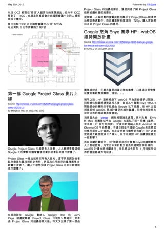 May 27th, 2012                                                                                                        Published by: VR-Zone

                                                                       Project Glass 所拍攝的影片，讓使用者了解 Project Glass
以往 OCZ 都是在”君悅”大飯店內的套房展出，但今年 OCZ                                        能夠拍攝什麼樣的影片。
移到了 TICC，也就是外貿協會台北國際會議中心的二樓裡                                           這個第一人稱視點的彈簧床影片顯示了 Project Glass 能清楚
面成立攤位。                                                                 地補捉高速動作，而且攝影解析度達到 720p。讓人更為期
展出地點:TICC 台北國際會議中心 2F T203A                                            待未來 Project Glass 的應用。
地址資訊:台北市信義路五段1號
                                                                       Google 挖角 Enyo 團隊 HP：webOS
                                                                       維持開放計畫
                                                                       Source: http://chinese.vr-zone.com/18256/enyo-html5-team-go-google-
                                                                       but-webos-still-open-05252012/
                                                                       By Chris.L on May 27th, 2012




                                                                       團隊被挖走，在業界算是相當正常的事情，只是這次是慢慢
第一部 Google Project Glass 影片上                                           延攬到集結整個團隊，這就。。。

線                                                                      稍早之前，HP 宣佈將旗下 webOS 平台原始碼予以開放，
Source: http://chinese.vr-zone.com/18260/frist-google-project-glass-   同時簡化相關開發資源投入後，目前其中負責 Enyo HTML 5
video-05252012/                                                        開發部份的團隊似乎已經由 Google 私下招攬，而 HP 方面
By Mengkuei Hsu on May 27th, 2012                                      則是說明 webOS 開放計畫仍將維持繼續，同時也將按照先
                                                                       前所公佈的路線圖進度發展。
                                                                       消息首先由 Verge 網站相關消息透露，原本負責 Enyo
                                                                       HTML5 的團隊似乎由 Google 方面私下逐一招攬 (當然，
                                                                       並未跟 HP 官方打照面)，之後估計將納入本身 Android 或
                                                                       Chrome OS 平台開發，不過目前並不清楚 Google 未來將如
                                                                       何應用這些人才資源。而此次挖角行動恰好也碰上 HP 近期
                                                                       宣佈將大幅度裁掉 2.7 萬人，似乎也將對 HP 後續發展產生
                                                                       一些影響？
                                                                       而在後續的聲明中，HP 強調並非所有負責 Enyo 相關開發的
                                                                       人力都被挖角，而官方未來針對先前表明將開放原始碼的
Google Project Glass 引起許多人注意，人人都想看看這個                                  webOS 計畫也將持續進行，並且將以先前在 1 月時候所公
Google 正在實驗的擴增實境計畫到底看起來是什麼樣子。                                          佈的發展路線方向前進。

Project Glass 一推出就吸引所有人目光，這不只是因為他看
起來像是七龍珠裡的史考特，更因為它所展示的擴增實境功
能實在太帥了，讓人不禁想知道 Project Glass 未來可能發展
成什麼樣子。




在經過兩位 Google 創辦人 Sergey Brin 和 Larry
Page 接連配載著 Project Glass 出現在公開場合，並看
過 Project Glass 所拍攝的照片後。昨天又出現了第一部由

                                                                                                                                             5
 