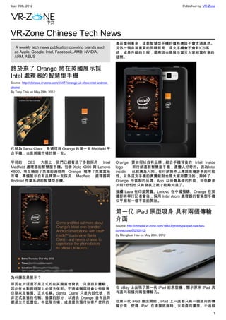 May 29th, 2012                                                                                                           Published by: VR-Zone




VR-Zone Chinese Tech News
                                                                         產品慣例看來，這款智慧型手機的價格應該不會太過高昂。
   A weekly tech news publication covering brands such                   另外一個非常重要的問題就是，這支手機會不會有ICS系
  as Apple, Google, Intel, Facebook, AMD, NVIDIA,                        統，或是升級的日程，這應該也是展示當天大家相當在意的
  ARM, ASUS                                                              疑問。


終於來了 Orange 將在英國展示採
Intel 處理器的智慧型手機
Source: http://chinese.vr-zone.com/18477/orange-uk-show-intel-android-
phone/
By Tony.Chiu on May 29th, 2012




代號為 Santa Clara，是通信商 Orange 的第一支 Medfield 平
台手機，也是英國市場的第一支。

早前的 CES 大展上，我們已經看過了多款採用 Intel                                            Orange 要如何以自有品牌，結合手機背後的 Intel inside
Medfield 處理器的智慧型手機。包含 Xolo X900 與 Lenovo                                 logo   來行銷這款智慧型手機，還蠻人好奇的。因為Intel
K800。現在輪到了英國的通信商 Orange 瞄準了英國當地                                          inside 已經廣為人知，在行銷操作上應該是會許多的可能
市場，準備展示自有品牌第一支採用 Medfield 處理器與                                           性。另外這支手機的真實能耐也是大家所關注的，除掉了
Android 作業系統的智慧型手機。                                                      Orange 所客制的品牌、App 以後最基礎的性能、特色會是
                                                                         如何?恐怕也只有發表之後才能夠知道了。
                                                                         接續 Lava 在印度開賣、Lenovo 在中國預購、Orange 在英
                                                                         國即將舉行記者會後，採用 Intel Atom 處理器的智慧型手機
                                                                         似乎擁有一個不錯的開始。


                                                                         第一代 iPad 原型現身 具有兩個傳輸
                                                                         介面
                                                                         Source: http://chinese.vr-zone.com/18483/prototype-ipad-has-two-
                                                                         connectors-05292012/
                                                                         By Mengkuei Hsu on May 29th, 2012




為什麼說是展示？
原因在於這還不是正式的在英國當地發表，只是提前體驗，
因此在地點與時間上必須先保密。不過據稱屆時會公佈發售                                               在 eBay 上出現了第一代 iPad 的原型機，顯示原來 iPad 具
日期以及售價、正式名稱。Santa Clara 只是內部代號，而                                         有直向和橫向兩個傳輸孔。
非正式販售的名稱。售價的部分，以過去 Orange 自有品牌
都是主打低價位、中低階市場，或是提供預付制客戶使用的                                               從第一代 iPad 推出開始，iPad 上一直都只有一個直向的傳
                                                                         輸介面，使得 iPad 在連接底座時，只能直向擺放。不過根
                                                                                                                                            1
 