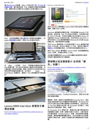 May 29th, 2012                                                                                                         Published by: VR-Zone

據 MacRumors 的報導，eBay 上目前出現了第一代 iPad 原                                  By Chris.L on May 29th, 2012
型機的拍賣，顯示最原始的 iPad 具備直向和橫向兩個傳輸
介面，讓使用者在充電時可以依據自己的需求擺放 iPad。




                                                                       採用 Intel Atom 處理器的 Lenovo K800 目前已經在中國開放
                                                                       預購，要價 3299 人民幣。

                                                                       Intel Atom 處理器的智慧型手機，目前將搭配 Android 2.3 作
                                                                       業系統。依照早前 Intel 所公佈的合作夥伴，目前僅有印度
                                                                       的 LAVA 正式出貨，而身為中國最大的合作夥伴 Lenovo 以
iPad 具有兩個傳輸介面的傳言從以前開始就甚囂塵上，而                                           及歐洲的 Orange 目前尚未出貨，至於早前在 CES 2012 上
Apple 的數個專利也顯示一開始 iPad 的確如此設計。                                         宣佈也將加入 Intel 處理器陣營的 Motorola 在正式被 Google
                                                                       併購之後，或許策略將作出調整。
                                                                       早前 Lenovo 曾經提到 5 月份將針對旗下 Atom 處理器手機
                                                                       K800 正式出貨。但如今已要進入 6 月份，我們在中國的京
                                                                       東網站上出現預購的頁面，似乎與早前的說辭有些許出入。
                                                                       採用 Atom Z2460 處理器的 Lenovo K800 目前預購價格為
                                                                       3299 人民幣，折換新台幣約 15,359。
                                                                       目前處在預購階段的 Lenovo K800 實際出貨時間並未提到，
                                                                       同時該手機將僅限定於中國販售。


                                                                       華碩釋出首波嘗鮮影片 依然與「變
在 eBay 上出現的 iPad 原型機也許機身並無印有                                           形」有關？
iPad 商標字樣，而只有在前後面板上數處印有原型號碼；另                                          Source: http://chinese.vr-zone.com/18466/asus-incredible-innovation-
外據拍賣上提供的拆解圖，機身上的零件也印有與早期 iPad                                          transformation-05292012/
相符的零件號碼和授權日期，並可執行            Apple 的                                   By Chris.L on May 29th, 2012
SwitchBoard 診斷程式，讓這台 iPad 原型機很有可能是真
的。




                                                                       Incredible Innovation．Endless Possibilities，這是 ASUS 展
                                                                       前記者會的標題。

                                                                       轉眼間，再過一星期左右就準備迎接 Computex 2012，現在
                                                                       各廠已經紛紛著手進行前置動作的最後衝刺，而 ASUS 在今
                                                                       年似乎也將比照去年釋出嘗鮮影片的策略模式，目前也在官
Lenovo K800 Intel Atom 智慧型手機                                           方 YouTube 頻道中放出第一組 Computex 系列影片，內容
                                                                       看起來似乎還是將與「變形」有關？
開始預購                                                                   在 Computex 2012 開展之前，華碩目前也著手開始展前系
Source: http://chinese.vr-zone.com/18470/lenovo-k800-intel-atom-pre-   列嘗鮮影片宣傳，從第一組曝光的影片內容中，主要可看見
order-360buy-05292012/                                                 似乎還是將與「transformations」有關，同時背景採用雲層
                                                                       的意象，顯然將會與雲端概念結合，另外在影像中也出現類
                                                                       似變形平板的外框，但還不太能確定是否將會是新款平板裝
                                                                       置。




                                                                                                                                              2
 