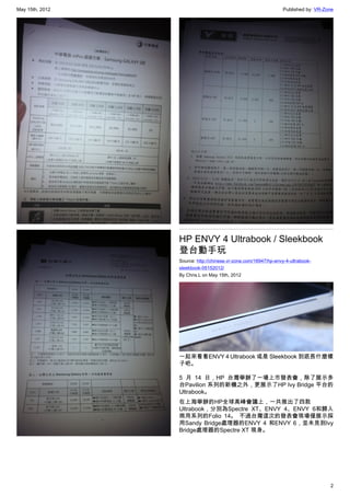 May 15th, 2012                                                   Published by: VR-Zone




                 HP ENVY 4 Ultrabook / Sleekbook
                 登台動手玩
                 Source: http://chinese.vr-zone.com/16947/hp-envy-4-ultrabook-
                 sleekbook-05152012/
                 By Chris.L on May 15th, 2012




                 一起來看看ENVY 4 Ultrabook 或是 Sleekbook 到底長什麼樣
                 子吧。

                 5 月 14 日，HP 台灣舉辦了一場上市發表會，除了展示多
                 台Pavilion 系列的新機之外，更展示了HP Ivy Bridge 平台的
                 Ultrabook。
                 在上海舉辦的HP全球高峰會議上，一共推出了四款
                 Ultrabook，分別為Spectre XT、ENVY 4、ENVY 6和歸入
                 商用系列的Folio 14。 不過台灣這次的發表會現場僅展示採
                 用Sandy Bridge處理器的ENVY 4 和ENVY 6，並未見到Ivy
                 Bridge處理器的Spectre XT 現身。




                                                                                    2
 