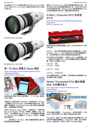May 29th, 2012                                                                                                      Published by: VR-Zone

另外跟著在 5 月 31 日發售的還有 EF 500mm F4 L IS II USM                        這表示了 Skype for Xbox 不會只是單獨的應用程式而已，還
及 EF 600mm F4 L IS II USM，售價分別是新台幣 43 萬及                           可以利用 Skype 當成遊戲裡通話的工具，以取代目前 Xbox
56 萬左右。                                                            中的音訊與派對功能。Skype for Xbox 預期將會搭配 Kinect
                                                                   中的視訊攝影和收音功能，讓家庭視訊更為容易。


                                                                   G.SKILL Computex 2012 在南港
                                                                   I0118
                                                                   Source: http://chinese.vr-zone.com/18408/g-skilll-computex-2012-
                                                                   nangang-i0118/
                                                                   By Chris.L on May 29th, 2012




EF 500mm F4 L IS II USM




                                                                   超頻玩家愛用的超頻記憶體 G.SKILL 今年將在南港 I0118 與
                                                                   大家見面。

                                                                   G.SKILL 一直以來都是超頻玩家喜好的記憶體品牌，今年在
                                                                   Computex 2012 上，除了將展示旗下所有的記憶體模組之
                                                                   外，同時更將會如往年般在現場擁有極限超頻表演。
                                                                   但今年將比往年更加精采。主要是 G.SKILL 在展覽期間，每
                                                                   一天都與不同的廠商合作，各位若有機會在展期內到會場參
                                                                   觀，或許可以到攤位上走走。

EF 600mm F4 L IS II USM                                            6 月 5 日 ： MSI
                                                                   6 月 6 日 ： ASUS

新一代 Xbox 將整合 Skype 通訊                                              6 月 7 日 ： EVGA
Source: http://chinese.vr-zone.com/18425/new-generation-xbox-to-
integrate-skype-05282012/                                          6 月 8 日 ： GIGABYTE
By Mengkuei Hsu on May 29th, 2012                                  若沒有機會到現場，也沒關係，我們將會在現場錄製影片並
                                                                   放在網路上讓大家觀賞。


                                                                   Netstor Thunderbolt PCIe 擴充箱讓
                                                                   iMac 也有擴充能力
                                                                   Source: http://chinese.vr-zone.com/18406/netstor-tb-series-
                                                                   product-05282012/
                                                                   By Mengkuei Hsu on May 29th, 2012



從微軟的徵才網站中流出的資料顯示，下一代 Xbox 將整合
Skype 通訊。

從微軟以 85 億美金買下 Skype 後，大家都在猜下一代 Xbox
一定會整合 Kinect 和 Skype，推出某種家用視訊功能，現在
證實了這個猜想。從 Microsoft Careers 徵才網站刊登的職缺
顯示，這個猜想將可能成真。
目前在 Microsoft Careers 網站上，微軟登出了一個部門經
理（Lead Program Manager）的職缺，隸屬於 Skype 部                             目前外接儲存裝置是 Thunderbolt 最常見的應用，不過
門底下，將主導開發 Skype for Xbox，從這個職缺的描述顯                                 Netstor 推出的這款 PCIe 擴充外接盒則有別的功能。
示，Skype for Xbox 將會與下一代 Xbox 一起推出。根據職
缺的描述表示：                                                            Thunderbolt 將是下半年度各主機板廠主推的傳輸介面，因
「……我們將在下一代 Xbox 上專注於實踐遊戲與主機中的                                      此愈來愈多廠商陸續推出 Thunderbolt 裝置。來自台灣的
絕佳聲訊與視訊新體驗。」                                                       Netstor（濰進科技）也推出了新的 Thunderbolt 產品。


                                                                                                                                       4
 
