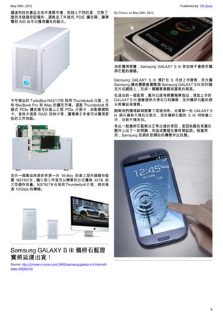 May 29th, 2012                                                                                            Published by: VR-Zone

濰進科技的產品主攻中高階市場，和別人不同的是，它除了                                                 By Chris.L on May 29th, 2012
提供外接儲存設備外，還推出了外接式 PCIE 擴充箱，讓筆
電和 AIO 也可以獲得擴充的能力。




                                                                           消息獲得證實，Samsung GALAXY S III 首批將不會提供鵝
                                                                           卵石藍的機器。

                                                                           Samsung GALAXY S III 預計在 6 月份上市發售，而台灣
                                                                           Samsung 藉由體驗會讓整個 Samsung GALAXY S III 的討論
                                                                           充斥在網路上，形成一種購買意願相當高的局面。
                                                                           在過去的一個星期，國外已經有媒體報導指出，首批上市的
今年推出的 TurboBox NA211TB 採用 Thunderbolt 介面，主                                 GALAXY S III 僅會提供大理石白的機器，至於鵝卵石藍的部
攻 MacBook Pro 和 iMac 的擴充市場。這款 Thunderbolt 外                                分將會延後發售。
接式 PCIe 擴充箱可以接上三張 PCIe 介面卡，如影像擷取                                           剛剛我們獲得線報證實了這個消息。台灣第一批 GALAXY S
卡、音效卡或是 RAID 控制卡等，讓專業工作者可以獲得更                                              III 將只擁有大理石白款式，至於鵝卵石藍的 S III 何時會上
佳的工作效能。                                                                    市，目前不得而知。
                                                                           有此一說鵝卵石藍無法正常出貨的原因，是因為藍色背蓋在
                                                                           製作上出了一些問題，而造成整個生產時間延誤。相當然
                                                                           而，Samsung 拒絕針對類似的傳聞作出回應。




另外一個產品則是世界第一台 16-Bay 的桌上型外接儲存裝
置 NS780TB，讓小型工作室可以簡單的方式獲得 48TB 的
大型儲存容量。NS780TB 也採用 Thunderbolt 介面，提供高
達 10Gbps 的傳輸。




Samsung GALAXY S III 鵝卵石藍證
實將延遲出貨！
Source: http://chinese.vr-zone.com/18402/samsung-galaxy-s-iii-blue-will-
delay-05282012/




                                                                                                                             5
 