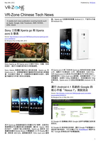May 30th, 2012                                                                                                          Published by: VR-Zone




VR-Zone Chinese Tech News
                                                                        器。Xperia go 在發售時將搭載 Android 2.3，不過可以升級
   A weekly tech news publication covering brands such                  到 Android 4.0。
  as Apple, Google, Intel, Facebook, AMD, NVIDIA,
  ARM, ASUS


Sony 三防機 Xperia go 和 Xperia
acro S 發表
Source: http://chinese.vr-zone.com/18676/sony-announce-xperia-go-and-
acro-s-05302012/
By Mengkuei Hsu on May 30th, 2012




Sony Xperia go 和 Xperia acro S 提供了防水、防塵、防刮
的設計，喜好三防機的使用者又多兩個選擇。

Sony Xperia 智慧型手機又加入兩位新成員：Xperia go 和                                   而 Xperia acro S 除了具有和 Xperia go 相同的防刮強化玻璃
Xperia acro S，這兩隻智慧型手機都使用防刮的強化玻璃螢                                       之外，螢幕尺寸也增加到 4.3吋，解析度達到 1280×720。
幕，而且提供了通過 IP 工業標準的防塵與防水設計。這兩                                            另外 Xperia acro S 也具有 IP55 的防塵和 IP57 的防水能力。
隻手機將在今年第三季於全球發售。                                                        處理器使用 1.5Ghz dual core 處理器，後相機則達到 1 千 2
                                                                        百萬畫素，並提供 1080p 的錄影能力，而前相機也有 720p
                                                                        的解析度。Xperia acro S 在推出時就會搭配 Android 4.0 系
                                                                        統。


                                                                        運行 Android 4.1 系統的 Google 四
                                                                        核心平板「Nexus 7」測試流出
                                                                        Source: http://chinese.vr-zone.com/18662/google-quad-core-tablet-
                                                                        benchmarked-05302012/
                                                                        By Mengkuei Hsu on May 30th, 2012




                                                                        在 Google I/O 謠傳會出現的 Google 品牌平板電腦已經有測
                                                                        試流出。
其中 Xperia go 通過最高級防水防塵的 IP67 標準，並使用在
潮溼環境也可以觸控的強化玻璃螢幕，讓它在 Xperia 時尚                                          在 Google I/O 愈來愈近的時候，關於 Google 平板電腦的小
的外表下，也提供了超人的耐用度。Xperia go 還具有 500                                       道消息也愈來愈多，今天又傳出了在 PowerBoard 測試中出
萬畫素相機和 Mobile Bravia 引擎驅動的 3.5 吋 Reality 顯示                             現了 Google 即將推出的平板電腦細節。
器，解析度 480×320。處理器則使用 1Ghz dual core 處理


                                                                                                                                            1
 