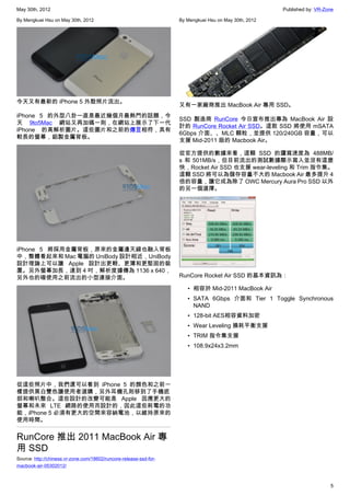 May 30th, 2012                                                                                          Published by: VR-Zone

By Mengkuei Hsu on May 30th, 2012                                   By Mengkuei Hsu on May 30th, 2012




今天又有最新的 iPhone 5 外殼照片流出。
                                                                    又有一家廠商推出 MacBook Air 專用 SSD。
iPhone 5 的外型八卦一直是最近幾個月最熱門的話題，今
                                                                    SSD 製造商 RunCore 今日宣布推出專為 MacBook Air 設
天 9to5Mac 網站又再加碼一則，在網站上展示了下一代
                                                                    計的 RunCore Rocket Air SSD。這款 SSD 將使用 mSATA
iPhone 的高解析圖片。這些圖片和之前的傳言相符，具有
                                                                    6Gbps 介面、、MLC 顆粒，並提供 120/240GB 容量，可以
較長的螢幕，鋁製金屬背板。
                                                                    支援 Mid-2011 版的 Macbook Air。

                                                                    從官方提供的數據來看，這顆 SSD 的讀寫速度為 488MB/
                                                                    s 和 501MB/s，但目前流出的測試數據顯示寫入並沒有這麼
                                                                    快，Rocket Air SSD 也支援 wear-leveling 和 Trim 指令集。
                                                                    這顆 SSD 將可以為儲存容量不大的 Macbook Air 最多提升 4
                                                                    倍的容量，讓它成為除了 OWC Mercury Aura Pro SSD 以外
                                                                    的另一個選擇。




iPhone 5 將採用金屬背板，原來的金屬邊天線也融入背板
中，整體看起來和 Mac 電腦的 UniBody 設計相近，UniBody
設計理論上可以讓 Apple 設計出更輕、更薄和更堅固的裝
置。另外螢幕加長，達到 4 吋，解析度據傳為 1136 x 640，
另外也的確使用之前流出的小型連接介面。                                                 RunCore Rocket Air SSD 的基本資訊為：

                                                                       • 相容於 Mid-2011 MacBook Air
                                                                       • SATA 6Gbps 介面和 Tier 1 Toggle Synchronous
                                                                         NAND
                                                                       • 128-bit AES相容資料加密
                                                                       • Wear Leveling 損耗平衡支援
                                                                       • TRIM 指令集支援
                                                                       • 108.9x24x3.2mm




從這些照片中，我們還可以看到 iPhone 5 的顏色和之前一
樣提供黑白雙色讓使用者選購，另外耳機孔則移到了手機底
部和喇叭整合。這些設計的改變可能是 Apple 因應更大的
螢幕和未來 LTE 網路的使用而設計的，因此這些耗電的功
能，iPhone 5 必須有更大的空間來容納電池，以維持原來的
使用時間。


RunCore 推出 2011 MacBook Air 專
用 SSD
Source: http://chinese.vr-zone.com/18602/runcore-release-ssd-for-
macbook-air-05302012/



                                                                                                                           5
 