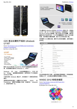 May 30th, 2012                                                                                                   Published by: VR-Zone




                                                                   可以變形的 Ultrabook 是來自 CZCTECH 這家公司，型號為
                                                                   U116T，是一台 11.6 吋的 Ultrabook。在規格部分，它將採
                                                                   用 Intel Ivy Bridge 處理器，最大支援 4GB 記憶體，儲存容
                                                                   量部分為 128GB SSD，11.6 吋的機種提供 1366 x 768 的解
                                                                   析度，採用電容式觸控螢幕，最大可以同時支援 5 點。
                                                                   同時擁有 3G 網路支援。擁有可以拆卸的鍵盤，或許是最大
                                                                   的特色。
CZC 推出似變形平板的 Ultrabook
U116T
Source: http://chinese.vr-zone.com/18598/czctech-transformation-
ultrabook-u116t-05302012/
By Chris.L on May 30th, 2012




對於 ASUS 推出的 Transformer 系列平板電腦應該相當有印
象，若這個概念運用在 Ultrabook 上，如何？

Ultrabook    是  Intel 未來的重點產品之一，在另一波
Ivy   Bridge   處理器即將解禁前，我們見到了不少新款的
Ultrabook 現身。                                                      但目前就產品照片來看，或許還處在開發階段，何時能夠見
                                                                   到產品上市，以及產品的實際表現還蠻人好奇的。
不過在眾多 Ultrabook 產品中，目前看到了一款較為奇特的
產品。
這款較為奇特的產品，其實各位也已經在        ASUS    的                                WWDC 2012 時程表確認
Transformer 變型平板電腦上見過，但運用在 Ultrabook                               Source: http://chinese.vr-zone.com/18577/wwdc-2012-
上，這或許是第一次。                                                         scheduled-05292012/
                                                                   By Mengkuei Hsu on May 30th, 2012




                                                                                                                                    6
 