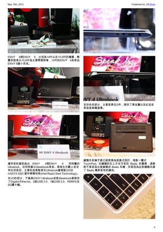 May 15th, 2012                                                          Published by: VR-Zone




ENVY 4與ENVY 6，分別為14吋以及15.6吋的機種，整
體來說是以15.6吋為主要開發對象，14吋的ENVY 4則是由
ENVY 6縮小而成。




                                                  至於色系部分，主要差異在D件，提供了黑金屬以及紅皮皮
                                                  革底座兩種選擇。




                                                  鍵盤目前幾乎都已經更換為孤島式設計，搭配一體式
據早前的資訊指出，ENVY        4與ENVY        6    同時屬於      TouchPad。在鍵盤的右上方也可見到 Beats 的圖案，這絕
Ultrabook，也同時會以Sleekbook現身。兩者在外觀上並沒               對不是因為出貨會贈送 Beats 耳機，而是因為此款機器內建
有任何差別，主要的差異點是在Ultrabook會搭配32GB                    了 Beats 獨家音效的緣故。
mSATA SSD 當作硬碟快取(Intel Rapid Start Technology)。
在I/O的部分，不論是ENVY Ultrabook或是Sleekbook都提供
了Gigabit Ethernet、2組USB 3.0、1組USB 2.0、HDMI以及
SD讀卡機。




                                                                                           3
 