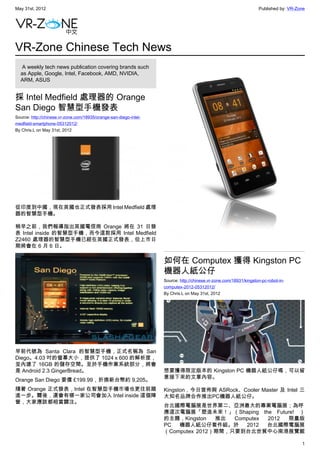 May 31st, 2012                                                                                                     Published by: VR-Zone




VR-Zone Chinese Tech News
   A weekly tech news publication covering brands such
  as Apple, Google, Intel, Facebook, AMD, NVIDIA,
  ARM, ASUS


採 Intel Medfield 處理器的 Orange
San Diego 智慧型手機發表
Source: http://chinese.vr-zone.com/18935/orange-san-diego-intel-
medfield-smartphone-05312012/
By Chris.L on May 31st, 2012




從印度到中國，現在英國也正式發表採用 Intel Medfield 處理
器的智慧型手機。

稍早之前，我們報導指出英國電信商 Orange 將在 31 日發
表 Intel inside 的智慧型手機，而今這款採用 Intel Medfield
Z2460 處理器的智慧型手機已經在英國正式發表，但上市日
期將會在 6 月 6 日。

                                                                   如何在 Computex 獲得 Kingston PC
                                                                   機器人紙公仔
                                                                   Source: http://chinese.vr-zone.com/18931/kingston-pc-robot-in-
                                                                   computex-2012-05312012/
                                                                   By Chris.L on May 31st, 2012




早前代號為 Santa Clara 的智慧型手機，正式名稱為 San
Diego。4.03 吋的螢幕大小，提供了 1024 x 600 的解析度，
並內建了 16GB 的儲存空間。至於手機作業系統部分，將會
是 Android 2.3 GingerBread。                                         想要獲得限定版本的 Kingston PC 機器人紙公仔嗎，可以留
                                                                   意接下來的文章內容。
Orange San Diego 要價 £199.99，折換新台幣約 9,205。
隨著 Orange 正式發表，Intel 在智慧型手機市場也更往前踏                                 Kingston，今日宣佈與 ASRock、Cooler Master 及 Intel 三
進一步。爾後，還會有哪一家公司會加入 Intel inside 這個陣                                大知名品牌合作推出PC機器人紙公仔。
營，大家應該都相當關注。
                                                                   台北國際電腦展是世界第二、亞洲最大的專業電腦展；為呼
                                                                   應這次電腦展「塑造未來！」（Shaping the Future! ）
                                                                   的主題，Kingston   推出  Computex 2012 限量版
                                                                   PC  機器人紙公仔套件組。於       2012  台北國際電腦展
                                                                   （Computex 2012）期間，只要到台北世貿中心南港展覽館

                                                                                                                                      1
 