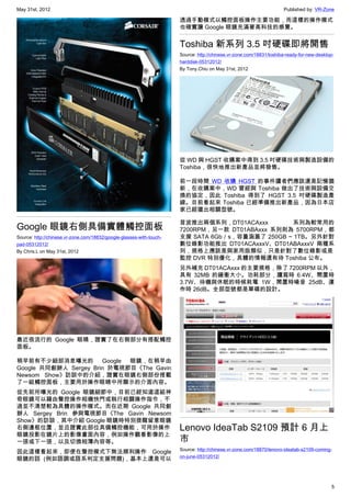May 31st, 2012                                                                                                       Published by: VR-Zone

                                                                      透過手動模式以觸控面板操作主要功能，而這樣的操作模式
                                                                      也確實讓 Google 眼鏡充滿著高科技的感覺。


                                                                      Toshiba 新系列 3.5 吋硬碟即將開售
                                                                      Source: http://chinese.vr-zone.com/18831/toshiba-ready-for-new-desktop-
                                                                      harddisk-05312012/
                                                                      By Tony.Chiu on May 31st, 2012




                                                                      從 WD 與 HGST 收購案中得到 3.5 吋硬碟技術與製造設備的
                                                                      Toshiba，很快地推出新產品並將發售。

                                                                      前一段時間 WD 收購 HGST 的事件讀者們應該還是記憶猶
                                                                      新，在收購案中，WD 曾經與 Toshiba 做出了技術與設備交
                                                                      換的協定，因此 Toshiba 得到了 HGST 3.5 吋硬碟製造產
                                                                      線。目前看起來 Toshiba 已經準備推出新產品，因為日本店
                                                                      家已經擺出相關型號。

                                                                      首波推出兩個系列，DT01ACAxxx         系列為較常用的
Google 眼鏡右側具備實體觸控面板                                                   7200RPM，另一款 DT01ABAxxx 系列則為 5700RPM，都
Source: http://chinese.vr-zone.com/18832/google-glasses-with-touch-   支援 SATA 6Gb／s，容量涵蓋了 250GB ~ 1TB。另外針對
pad-05312012/                                                         數位錄影功能推出 DT01ACAxxxV、DT01ABAxxxV 兩種系
By Chris.L on May 31st, 2012                                          列，規格上應該是與家用版類似，只是針對了數位錄影或是
                                                                      監控 DVR 特別優化，具體的情報還有待 Toshiba 公布。
                                                                      另外補充 DT01ACAxxx 的主要規格，除了 7200RPM 以外，
                                                                      具有 32MB 的緩衝大小。功耗部分，讀寫時 6.4W、閒置時
                                                                      3.7W、待機與休眠的時候耗電 1W，閒置時噪音 25dB、運
                                                                      作時 26dB。全部型號都是單碟的設計。




最近很流行的 Google 眼睛，證實了在右側部分有搭配觸控
面板。

稍早前有不少細部消息曝光的 Google 眼鏡，在稍早由
Google 共同創辦人 Sergey Brin 於電視節目《The Gavin
Newsom Show》訪談中的介紹，證實在眼鏡右側部份搭載
了一組觸控面板，主要用於操作眼睛中所顯示的介面內容。
從先前所曝光的 Google 眼鏡細節中，目前已經知道這組神
奇眼鏡可以藉由聲控操作相機快門或執行相關操作指令，不
過並不清楚較為具體的操作模式。而在近期 Google 共同創
辦人 Sergey Brin 參與電視節目《The Gavin Newsom
Show》的訪談，其中介紹 Google 眼鏡時特別提醒留意眼鏡
右側邊框位置，並且證實此部位具備觸控機能，可用於操作                                            Lenovo IdeaTab S2109 預計 6 月上
眼鏡投影在鏡片上的影像畫面內容，例如操作觀看影像的上
一張或下一張，以及切換相簿內容等。                                                     市
                                                                      Source: http://chinese.vr-zone.com/18870/lenovo-ideatab-s2109-coming-
因此這樣看起來，即便在聲控模式下無法順利操作 Google
                                                                      on-june-05312012/
眼鏡的話 (例如語調或語系判定支援問題)，基本上還是可以



                                                                                                                                           5
 