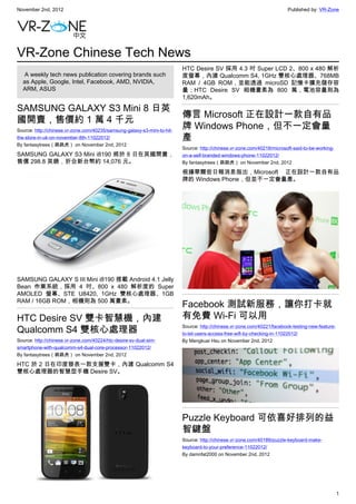 November 2nd, 2012                                                                                                        Published by: VR-Zone




VR-Zone Chinese Tech News
                                                                          HTC Desire SV 採用 4.3 吋 Super LCD 2、800 x 480 解析
   A weekly tech news publication covering brands such                    度螢幕，內建 Qualcomm S4, 1GHz 雙核心處理器、768MB
  as Apple, Google, Intel, Facebook, AMD, NVIDIA,                         RAM / 4GB ROM，並能透過 microSD 記憶卡擴充儲存容
  ARM, ASUS                                                               量；HTC Desire SV 相機畫素為 800 萬，電池容量則為
                                                                          1,620mAh。

SAMSUNG GALAXY S3 Mini 8 日英
                                                                          傳言 Microsoft 正在設計一款自有品
國開賣，售價約 1 萬 4 千元
Source: http://chinese.vr-zone.com/40235/samsung-galaxy-s3-mini-to-hit-
                                                                          牌 Windows Phone，但不一定會量
the-store-in-uk-on-november-8th-11022012/                                 產
By fantasytrees（跳跳虎） on November 2nd, 2012
                                                                          Source: http://chinese.vr-zone.com/40218/microsoft-said-to-be-working-
SAMSUNG GALAXY S3 Mini i8190 將於 8 日在英國開賣，                                 on-a-self-branded-windows-phone-11022012/
售價 298.8 英鎊，折合新台幣約 14,076 元。                                              By fantasytrees（跳跳虎） on November 2nd, 2012

                                                                          根據華爾街日報消息指出，Microsoft 正在設計一款自有品
                                                                          牌的 Windows Phone，但並不一定會量產。




SAMSUNG GALAXY S III Mini i8190 搭載 Android 4.1 Jelly
Bean 作業系統，採用 4 吋、800 x 480 解析度的 Super
AMOLED 螢幕、STE U8420, 1GHz 雙核心處理器、1GB
RAM / 16GB ROM，相機則為 500 萬畫素。
                                                                          Facebook 測試新服務，讓你打卡就
HTC Desire SV 雙卡智慧機，內建                                                    有免費 Wi-Fi 可以用
Qualcomm S4 雙核心處理器                                                        Source: http://chinese.vr-zone.com/40221/facebook-testing-new-feature-
                                                                          to-let-users-access-free-wifi-by-checking-in-11022012/
Source: http://chinese.vr-zone.com/40224/htc-desire-sv-dual-sim-          By Mengkuei Hsu on November 2nd, 2012
smartphone-with-qualcomm-s4-dual-core-processor-11022012/
By fantasytrees（跳跳虎） on November 2nd, 2012

HTC 於 2 日在印度發表一款支援雙卡，內建 Qualcomm S4
雙核心處理器的智慧型手機 Desire SV。




                                                                          Puzzle Keyboard 可依喜好排列的益
                                                                          智鍵盤
                                                                          Source: http://chinese.vr-zone.com/40189/puzzle-keyboard-make-
                                                                          keyboard-to-your-preference-11022012/
                                                                          By damnfat2000 on November 2nd, 2012

                                                                           



                                                                                                                                                   1
 