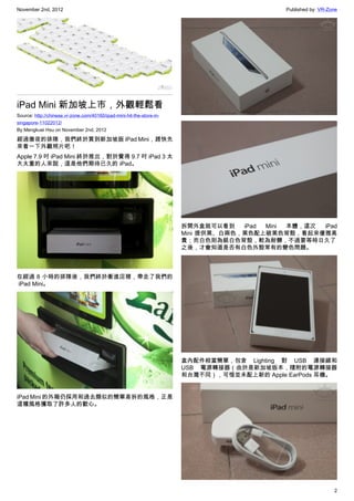 November 2nd, 2012                                                                           Published by: VR-Zone




iPad Mini 新加坡上市，外觀輕鬆看
Source: http://chinese.vr-zone.com/40160/ipad-mini-hit-the-store-in-
singapore-11022012/
By Mengkuei Hsu on November 2nd, 2012

經過徹夜的排隊，我們終於買到新加坡版 iPad Mini，趕快先
來看一下外觀照片吧！
Apple 7.9 吋 iPad Mini 終於推出，對於覺得 9.7 吋 iPad 3 太
大太重的人來說，這是他們期待已久的 iPad。




                                                                       拆開外盒就可以看到    iPad Mini 本體，這次 iPad
                                                                       Mini 提供黑、白兩色，黑色配上碳黑色背殼，看起來優雅高
                                                                       貴；而白色則為銀白色背殼，較為耐髒，不過要等時日久了
                                                                       之後，才會知道是否有白色外殼常有的變色問題。



在經過 8 小時的排隊後，我們終於衝進店裡，帶走了我們的
 iPad Mini。




                                                                       盒內配件相當簡單，包含 Lighting 對 USB 連接線和
                                                                       USB 電源轉接器（由於是新加坡版本，隨附的電源轉接器
                                                                       和台灣不同），可惜並未配上新的 Apple EarPods 耳機。


iPad Mini 的外箱仍採用和過去類似的簡單易拆的風格，正是
這種風格獲取了許多人的歡心。




                                                                                                                2
 