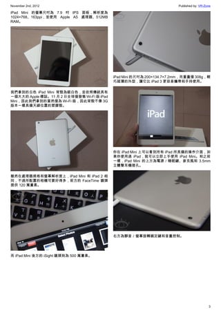 November 2nd, 2012                                                      Published by: VR-Zone

iPad Mini 的螢幕尺吋為 7.9 吋 IPS 面板，解析度為
1024×768、163ppi，並使用 Apple A5 處理器、512MB
RAM。




                                            iPad Mini 的尺吋為 200×134.7×7.2mm，而重量僅 308g，輕
                                            巧超薄的外型，讓它比 iPad 3 更容易攜帶和手持使用。

我們拿到的白色 iPad Mini 背殼為銀白色，並依照傳統具有
一個大大的 Apple 標誌。11 月 2 日全球僅發售 Wi-Fi 版 iPad
Mini，因此我們拿到的當然僅為 Wi-Fi 版，因此背殼不像 3G
版本一樣具備天線位置的塑膠殼。




                                            你在 iPad Mini 上可以看到所有 iPad 所具備的操作介面，如
                                            果你使用過 iPad，就可以立即上手使用 iPad Mini。和之前
                                            一樣，iPad Mini 的上方為電源／睡眠鍵、麥克風和 3.5mm
                                            立體聲耳機插孔。

雖然在處理器規格和螢幕解析度上，iPad Mini 和 iPad 2 相
同，不過所配置的相機可要好得多，前方的 FaceTime 鏡頭
提供 120 萬畫素。




                                            右方為靜音／螢幕旋轉鎖定鍵和音量控制。




而 iPad Mini 後方的 iSight 鏡頭則為 500 萬畫素。




                                                                                           3
 