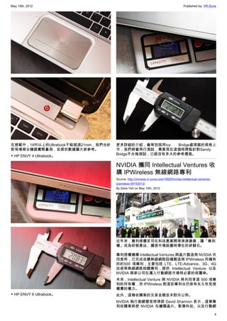 May 15th, 2012                                                                       Published by: VR-Zone




在規範中，14吋以上的Ultrabook不能超過21mm，我們也針   更多詳細的介紹，會等到採用Ivy   Bridge處理器的規格上
對現場兩台機器實際量測，並提供數據讓大家參考。             市，我們將會再行測試，畢竟現在這個時間點針對Sandy
                                    Bridge平台做測試，已經沒有多大的參考價值。
▼ HP ENVY 4 Ultrabook。

                                    NVIDIA 攜同 Intellectual Ventures 收
                                    購 IPWireless 無線網路專利
                                    Source: http://chinese.vr-zone.com/16925/nvidia-intellectual-ventures-
                                    ipwireless-05152012/
                                    By Delia Yeh on May 15th, 2012




                                    近年來，專利侵權官司在科技產業鬧得沸沸揚揚，讓「專利
                                    權」成為研發產品、擴張市場版圖時潛在的絆腳石。

                                    專利授權機構 Intellectual Ventures 與晶片製造商 NVIDIA 共
                                    同宣佈，已完成收購無線網路設備製造商 IPWireless 所擁有
                                    的約500 項專利，主要包括 LTE、LTE-Advance、3G、4G
                                    技術等無線網路相關專利，提供 Intellectual Venture 以及
                                    NVIDIA 兩家公司在邁入行動網路市場時必要的保護傘。
                                    未來，Intellectual Venture 與 NVIDIA 將共同享這 500 項專
                                    利的所有權，而 IPWireless 對這些專利也仍保有永久性免授
                                    權費的權力。
▼ HP ENVY 6 Ultrabook。              此外，這樁收購案的交易金額並未對外公佈。
                                    NVIDIA 執行副總暨首席律師 David Shannon 表示，這筆專
                                    利收購案將使 NVIDIA 在繪圖晶片、影像科技、以及行動網

                                                                                                             4
 