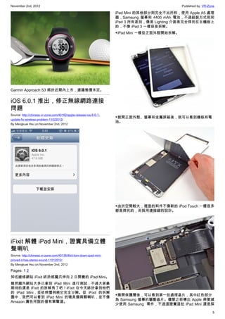 November 2nd, 2012                                                                               Published by: VR-Zone

                                                                       iPad Mini 的其他部分則完全不出所料，使用 Apple A5 處理
                                                                       器，Samsung 螢幕和  4400 mAh 電池，不過組裝方式則和
                                                                       iPad 3 所有差別，像是 Lighting 介面是完全焊死在主機板上
                                                                       的，不像 iPad 3 一樣容易拆解。
                                                                       ▼iPad Mini 一樣從正面外殼開始拆解。




Garmin Approach S3 將於近期內上市，建議售價未定。


iOS 6.0.1 推出，修正無線網路連接
問題
Source: http://chinese.vr-zone.com/40162/apple-release-ios-6-0-1-
                                                                       ▼掀開正面外殼、螢幕和金屬屏蔽後，就可以看到機板和電
update-fix-wireless-problem-11022012/
                                                                       池。
By Mengkuei Hsu on November 2nd, 2012




                                                                       ▼由於空間較大，裡面的料件不像新的 iPod Touch 一樣很多
                                                                       都是焊死的，而採用連接線的設計。




iFixit 解體 iPad Mini，證實具備立體
聲喇叭
Source: http://chinese.vr-zone.com/40136/ifixit-torn-down-ipad-mini-
proved-it-has-stereo-sound-11012012/
By Mengkuei Hsu on November 2nd, 2012

Pages: 1 2
知名維修網站 iFixit 終於將魔爪伸向 2 日開賣的 iPad Mini。
雖然國外網站大多已拿到 iPad Mini 進行測試，不過大家最
期待的還是 iFixit 的拆解秀了吧！iFixit 在今天終於拿到他們
的 iPad Mini，並依照慣例將它完全分解。從 iFixit 的拆解
                                                                       ▼撕開保護層後，可以看到第一批處理晶片，其中紅色部分
圖中，我們可以看到 iPad Mini 的確具備兩顆喇叭，並不像
                                                                       為 Samsung 螢幕的驅動晶片。儘管之前傳出 Apple 將要減
Amazon 廣告所說的僅有單聲道。
                                                                       少使用 Samsung  零件，不過這證實這批 iPad Mini 還是採

                                                                                                                    5
 