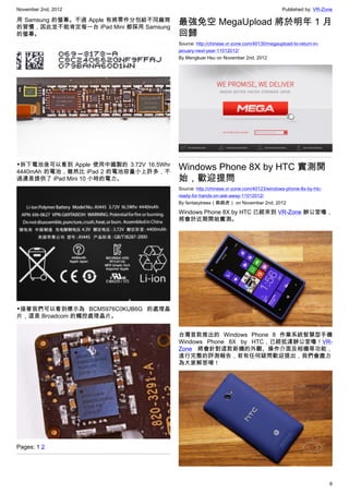 November 2nd, 2012                                                                      Published by: VR-Zone

用 Samsung 的螢幕。不過 Apple 有將零件分包給不同廠商
的習慣，因此並不能肯定每一台 iPad Mini 都採用 Samsung
                                        最強免空 MegaUpload 將於明年 1 月
的螢幕。                                    回歸
                                        Source: http://chinese.vr-zone.com/40130/megaupload-to-return-in-
                                        january-next-year-11012012/
                                        By Mengkuei Hsu on November 2nd, 2012




▼拆下電池後可以看到 Apple 使用中國製的 3.72V 16.5Whr
4440mAh 的電池，雖然比 iPad 2 的電池容量小上許多，不
                                        Windows Phone 8X by HTC 實測開
過還是提供了 iPad Mini 10 小時的電力。              始，歡迎提問
                                        Source: http://chinese.vr-zone.com/40123/windows-phone-8x-by-htc-
                                        ready-for-hands-on-ask-away-11012012/
                                        By fantasytrees（跳跳虎） on November 2nd, 2012

                                        Windows Phone 8X by HTC 已經來到 VR-Zone 辦公室嚕，
                                        將會於近期開始實測。




▼接著我們可以看到標示為  BCM5976C0KUB6G 的處理晶
片，這是 Broadcom 的觸控處理晶片。


                                        台灣首款推出的 Windows Phone 8 作業系統智慧型手機
                                        Windows Phone 8X by HTC，已經抵達辦公室嚕！VR-
                                        Zone 將會針對這款新機的外觀、操作介面及相機等功能，
                                        進行完整的評測報告，若有任何疑問歡迎提出，我們會盡力
                                        為大家解答唷！




Pages: 1 2




                                                                                                            6
 