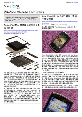 November 4th, 2012                                                                                                   Published by: VR-Zone




VR-Zone Chinese Tech News
   A weekly tech news publication covering brands such                Acer CloudMobile S500 實測，雲端
  as Apple, Google, Intel, Facebook, AMD, NVIDIA,                     手機初體驗
  ARM, ASUS
                                                                      Source: http://chinese.vr-zone.com/40041/acer-cloudmobile-s500-hands-
                                                                      on-11042012/

Apple iPad Mini 零件顯示成本至少美                                             By fantasytrees（跳跳虎） on November 4th, 2012

                                                                      個人雲端智慧型手機 Acer CloudMobile S500，是一款中、
金 188 元                                                               高階定位的產品。
Source: http://chinese.vr-zone.com/40392/apple-ipad-mini-tear-down-
shows-the-cost-at-least-188-dollars-11042012/
By Mengkuei Hsu on November 4th, 2012




                                                                      Acer CloudMobile S500 採用 Android 4.0 Ice Cream
                                                                      Sandwich 作業系統，內建 28nm 的 Qualcomm MSM8260A,
                                                                      1.5GHz 雙核心處理器、1GB RAM / 8GB ROM，並能透
                                                                      過 AcerCloud 與遠端個人電腦的專屬雲端同步，快速存取檔
                                                                      案。螢幕為 4.3 吋、1280 x 720 解析度的 IPS 面板，像素密
                                                                      度高達 342ppi，能透過 Zero Air Gap 真空薄膜技術降低螢幕
                                                                      反射；相機部份，Acer CloudMobile S500 搭載的是 800 萬
                                                                      畫素鏡頭，對焦速度出色；支援 HDR、10 連拍與 270 度全
                                                                      景拍攝以及邊錄邊拍功能，並能錄製連續自動對焦的 1080P
                                                                      Full HD 影片。

IHS 的前身為 iSuppli，之前就以它的拆解成本報告而聞名，                                     【Acer CloudMobile S500 外觀檢視】
它們剛剛完成了 Apple iPad Mini 的拆解報告，結果是：                                    Acer CloudMobile S500 設計小巧，機身尺寸僅 127 x 65.8
16GB 的 iPad Mini Wi-Fi 版本，零售價美金 329 元（約新                              x 9.9mm，重量 125g，是一款能一手掌握的智慧型手機；值
台幣 9,619 元），成本約為美金 188 元（約新台幣 5,497                                   得一提的是，Acer CloudMobile S500 音效技術也經過特別
元）。另外 iPad Mini 還提供了 32GB 和 64GB 的選擇，讓                                強化，除了能透過 Acer 獨家「VRHP」聲音穩定技術，讓用
Apple 僅增加些微成本，就可以獲得更高的獲利。iPad Mini                                    戶用任何方式手持，能保有相同音量；Dolby Mobile 3 也是
32GB 版本的成本僅再多出美金 90 元（約新台幣 2,631                                      其特色之一，能在播放影音時帶來優異的音質呈現。
元），而 64GB 版本的成本則比 16GB 再多出美金 162 元
                                                                      ▼Acer CloudMobile S500 螢幕為 4.3 吋、1280 x 720 解析
（約新台幣 4,736 元）。
                                                                      度；前置鏡頭為 90 萬畫素，能支援自拍或視訊通話使用。
除了零件成本之外，IHS 同時從零件認出許多 iPad Mini
的零件供應商。LG Display 和 AU Optronics（友
達光電）供應顯示元件，這部分零件成本約美金            80   元
（約新台幣 2,339 元），佔了零件成本的 43%。iPad
Mini   採用了      GF2   新技術讓螢幕比之前的    iPad
更薄，根據        IHS    分析員及拆解小組組長   Andrew
Rassweiler 表示，這個新技術對供應商造成了一些困難，使
得顯示元件成本居高不下，隨著供應商開始熟悉這個技術，
成本應可再降低。




                                                                                                                                          1
 