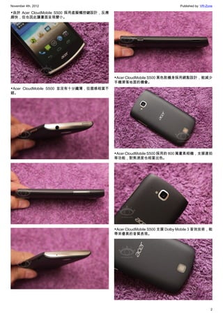 November 4th, 2012                                                      Published by: VR-Zone

▼由於 Acer CloudMobile S500 採用虛擬觸控鍵設計，反應
頗快，但也因此讓畫面呈現變小。




                                         ▼Acer CloudMobile S500 黑色款機身採用網點設計，能減少
                                         手機滑落地面的機會。
▼Acer CloudMobile S500 並沒有十分纖薄，但握感相當不
錯。




                                         ▼Acer CloudMobile S500 採用的 800 萬畫素相機，支援連拍
                                         等功能，對焦速度也相當出色。




                                         ▼Acer CloudMobile S500 支援 Dolby Mobile 3 音效技術，能
                                         帶來優異的音質表現。




                                                                                           2
 