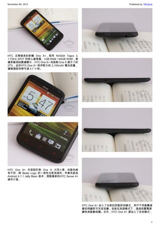 November 4th, 2012                                                  Published by: VR-Zone




HTC 近期發表的新機 One X+，採用 NVIDIA Tegra 3,
1.7GHz AP37 四核心處理器、1GB RAM / 64GB ROM，根
據原廠測試數據顯示，HTC One X+ 效能較 One X 提升了約
27%；由於HTC One X+ 採用較大的 2,100mAh 電池容量，
據稱通話時間可達 4.7 小時。




HTC One X+ 外型設計與 One X 大同小異，但配色略
有不同，與 Beats Logo 的一致性也更為強烈；作業系統為
Android 4.1.1 Jelly Bean 版本，搭配最新的HTC Sense 4+
操作介面，




                                                HTC One X+ 加入了全新的即點即拍模式，用戶不用點擊虛
                                                擬拍照鍵即可完成拍攝，並能在旅遊模式下，透過按壓電源
                                                鍵快速啟動相機。另外，HTC One X+ 還加入了自拍模式，


                                                                                       7
 