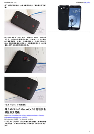 November 4th, 2012                                                   Published by: VR-Zone

除了支援人臉辨識外，亦會自動調整相片，讓色澤呈現更鮮
豔。




HTC One X+ 與 One X 相同，具備 BSI 背照式 CMOS 感
光元件、ImageChip 影像處理晶片，並擁有 F2.0 大光圈的
800 萬畫素相機，支援 0.7 秒啟動相機、0.2 秒高速對焦以及
HDR 高動態範圍豐富拍照能力，但前置鏡頭提升為 160 萬
畫素，提升自拍及視訊通話的品質。




下頁為 HTC One X+ 相機實測。


傳 SAMSUNG GALAXY S3 更新後會
導致無法開機
Source: http://chinese.vr-zone.com/40276/samsung-galaxy-s3-update-
may-cause-it-not-able-to-boot-11022012/
By fantasytrees（跳跳虎） on November 4th, 2012

SAMSUNG GALAXY S3 近期傳出更新韌體後，會導致當機
且無法開機，建議遇到相關情況的消費者可以尋求客服單位
處理。


                                                                                        8
 