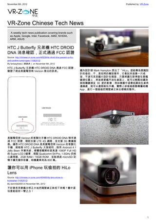 November 6th, 2012                                                                             Published by: VR-Zone




VR-Zone Chinese Tech News
   A weekly tech news publication covering brands such
  as Apple, Google, Intel, Facebook, AMD, NVIDIA,
  ARM, ASUS


HTC J Butterfly 兄弟機 HTC DROID
DNA 消息確認，正式通過 FCC 認證
Source: http://chinese.vr-zone.com/40529/htc-droid-dna-passed-us-fcc-
and-confirm-rumor-spec-11062012/
By fantasytrees（跳跳虎） on November 6th, 2012

HTC J Butterfly 兄弟機 HTC DROID DNA 通過 FCC 認證，
驗證了將由美國電信商 Verizon 推出的訊息。                                               國外設計師 Mark Hampton 想出了「HiLo」這組專為愛瘋設
                                                                        計的偷拍…不，是拍照的輔助套件，它看起來就像一只戒
                                                                        指，不過可見到鏡片設計在側面，只要將圓孔對準裝在愛瘋
                                                                        鏡頭位置上，然後將愛瘋平放在桌面上，就可以輕鬆拍攝到
                                                                        與相機鏡頭呈 90 度的影像；例如像圖中這樣低調放在桌角
                                                                        邊緣處，就可以邊假裝玩手機、實際上卻偷偷啟動專屬相機
                                                                        App，進行一個偷偷把隔壁桌正妹全都錄的動作。




美國電信商 Verizon 的客製化手機 HTC DROID DNA 稍早通
過 FCC 認證，確認支援 LTE 4G 網路，並支援 3G 數據服
務。據悉 HTC DROID DNA 是美國電信商 Verizon 的客製化
手機，規格與 HTC J Butterfly 大致相同；採用 Android 4.1
Jelly Bean 作業系統，硬體搭載解析度高達 1080P Full HD
的 Super LCD 3螢幕，搭配 Qualcomm S4 Pro, 1.5GHz 四核
心處理器、2GB RAM / 16GB ROM，並能透過 microSD 記
憶卡擴充儲存容量，相機畫素則為 800 萬。


讓你可以用 iPhone 玩偷拍的 HiLo
Lens
Source: http://chinese.vr-zone.com/40449/hilo-lens-show-in-
kickstarter-11052012/
By damnfat2000 on November 6th, 2012

不好意思用愛瘋光明正大地把隔壁桌正妹拍下來嗎？圖中這
玩意能助你一臂之力！




                                                                                                                  1
 