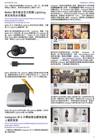 November 6th, 2012                                                                                        Published by: VR-Zone

HiLo 才剛在知名創投網站 Kickstarter 上架一天，就已經募                                      Instagram 新推出的網頁個人頁面，讓使用者可以利用桌面
得將近三萬美元，看來想玩偷拍的人還真不少呀！                                                    版瀏覽器讀取個人頁面，並用電腦觀賞手機版 Instagram 所
                                                                          拍攝的照片。在 Instagram 個人頁面中，Instagram 會利用
                                                                          你最近分享到 Instagram 的照片當作封面，排列在你的個人
Belkin 宣布推出官方認證 Lightning                                                 照片和自述之上。另外你也可以利用 Instagram 個人頁面追
車充和同步充電座                                                                  蹤使用者、評論照片和為照片按「Like」，並可以輕易地利
                                                                          用網頁介面更改個人資料。Instagram 網頁個人頁面讓使用
Source: http://chinese.vr-zone.com/40511/belkin-launch-first-official-
                                                                          者能夠透過瀏覽器輕易地分享自己的照片。
lightning-accessories-11062012/
By Mengkuei Hsu on November 6th, 2012

Belkin 於 6 日宣布推出 Lightning 車充和同步充電座，打響
第三方 Lightning 週邊的第一炮。

雖然之前已經有廠商推出非正式的 Lightning 週邊，不過
Belkin 在 6 日推出第一款 Apple 認證的第三方 Lightning 週
邊。Belkin 在新聞稿中表示：「Belkin 在 2003 年是第一家
推出 30-pin 連接介面週邊的第三方廠商，我們很高興再次成
為第一個推出 Lightning 新介面週邊的廠商。」




                                                                          要存取自己或是朋友的照片，你只要在                     Instagram 的
                                                                          網址後，加上使用者名稱即可，例如 http://instagram.com/
                                                                          [使用者名稱]。像是你想瀏覽 @Nike 的個人頁面的話，
                                                                          只要連結到       http://instagram.com/nike，就可以看到它在
                                                                          Instagram 上分享的照片。如果你看不到自己的個人頁面，
                                                                          那是因為 Instagram 會在這個星期內慢慢地將這個功能推送
                                                                          給所有使用者，只要過幾天再試用即可。




Belkin 推出的前二款 Lightning 週邊分別為車充和同步充電
座，價格皆為美金 29.99 元（約新台幣 848 元）。Belkin 目
前已經開始接受新週邊的預定，並於 11 月 15 日開始出貨。




                                                                          至於誰可以在你的個人頁面上看到照片呢？如果你的照片設
                                                                          為公開，那麼所有人都可以看到，即使他不是 Instagram 使
                                                                          用者也可以看到你的照片。如果你將照片設為私密，那就只
                                                                          有被允許追蹤你的 Instagram 使用者在登入後才可以看見。



Belkin 的 Lightning 車充內建一條 Lightning 連接線，而同步
充電座則提供 Lightning 轉 USB 連接線。


Instagram 於 6 日開始推出網頁版個
人資訊頁面
Source: http://chinese.vr-zone.com/40502/instagram-outs-web-version-of-
profile-pages-11062012/
By Mengkuei Hsu on November 6th, 2012

一向專注在手機領域的 Instagram 於 6 日開始推出網頁版的
個人資訊頁面。


                                                                                                                             2
 