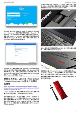 November 6th, 2012                                                                                 Published by: VR-Zone

                                                                         20 週年紀念版本的 ThinkPad X1 Carbon 日本限定版，將限
                                                                         定 500 台，左側的機身轉軸部分刻有數字編號，以及在電源
                                                                         按鍵旁印有 “20th Anniversary Edition” 字樣。




Microsoft 傳出正在嘗試利用 Skype 代替原有的 Windows
Live Messenger。根據多個消息來源指出，Microsoft 的
Windows Live Messenger 服務將在未來數月內退出市場，
並整合進 Skype 中。Microsoft 在過去數月已經漸漸地將用
戶轉到 Messenger 的 Skype 後台，現在已經有 80% 的
Skype 訊息是經過 Messenger 處理。




                                                                         此外，這款日本限定機種將交由 NEC 日本米澤工廠生產製
                                                                         造，也就是全面的 Made in Japan。




Microsoft 不久後就會宣布取消 Windows Live Messenger
的消息，最早很有可能就在這個星期。之前 Microsoft 已經
                                                                         硬體規格方面，ThinkPad X1 Carbon 日本限定版採用 Core
開始讓 Skype 登入名稱可以連結 Microsoft 帳號。Mac 版
                                                                         i7-3667U（2.0GHz），8GB 記憶體以及 256GB SSD 作為
Skype 6.0 的使用者現在也可以選擇直接使用 Microsoft 帳號
                                                                         儲存，至於作業系統部分將採用 Windows 8 Pro 版本。
或是 Facebook 帳號登入 Skype。
                                                                         機器將會附贈裝便當盒的便當布巾、印有小紅點的筷子以及
                                                                         專用的筆電內袋。
標榜日本製造，Lenovo ThinkPad X1
Carbon Ultrabook 20 週年日本限定
版登場
Source: http://chinese.vr-zone.com/40465/lenovo-thinkpad-x1-carbon-
ultrabook-20th-anniversary-edition-japan-edition-made-by-nec-11062012/
By Chris.L on November 6th, 2012

Lenovo ThinkPad 20 週年紀念機 X1 Carbon 在日本推出限
量 500 台的特別樣式，並且標榜 Made in Japan。

走過風風雨雨 20 年，從 IBM 演變成 Lenovo，ThinkPad 一
路走來雖然變化不小。早前報導就指出 Lenovo ThinkPad 20
週年紀念機種將會是 ThinkPad X1 Carbon，雖然台灣並沒
有推出任何特殊版本，但在 ThinkPad 的故鄉，日本市場將
會在 11 月 13 日開放預訂 20 週年紀念版本的 ThinkPad X1
Carbon Ultrabook。



                                                                                                                      4
 