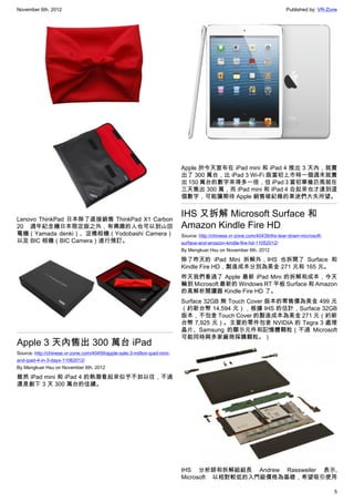 November 6th, 2012                                                                                                         Published by: VR-Zone




                                                                           Apple 於今天宣布在 iPad mini 和 iPad 4 推出 3 天內，就賣
                                                                           出了 300 萬台，比 iPad 3 Wi-Fi 版當初上市時一個週末就賣
                                                                           出 150 萬台的數字來得多一倍，但 iPad 3 當初單槍匹馬就在
                                                                           三天售出 300 萬，而 iPad mini 和 iPad 4 合起來也才達到這
                                                                           個數字，可能讓期待 Apple 銷售破紀錄的果迷們大失所望。


Lenovo ThinkPad 日本除了直接銷售 ThinkPad X1 Carbon
                                                                           IHS 又拆解 Microsoft Surface 和
20 週年紀念機日本限定版之外，有興趣的人也可以到山田                                                Amazon Kindle Fire HD
電機（Yamada denki）、淀橋相機（Yodobashi Camera）                                    Source: http://chinese.vr-zone.com/40439/ihs-tear-down-microsoft-
以及 BIC 相機（BIC Camera）進行預訂。                                                 surface-and-amazon-kindle-fire-hd-11052012/
                                                                           By Mengkuei Hsu on November 6th, 2012

                                                                           除了昨天的 iPad Mini 拆解外，IHS 也拆開了 Surface 和
                                                                           Kindle Fire HD，製造成本分別為美金 271 元和 165 元。
                                                                           昨天我們看過了 Apple 最新 iPad Mini 的拆解和成本，今天
                                                                           輪到 Microsoft 最新的 Windows RT 平板 Surface 和 Amazon
                                                                           的高解析閱讀器 Kindle Fire HD 了。
                                                                           Surface 32GB 無 Touch Cover 版本的零售價為美金 499 元
                                                                           （約新台幣 14,594 元），根據 IHS 的估計，Surface 32GB
                                                                           版本，不包含 Touch Cover 的製造成本為美金 271 元（約新
                                                                           台幣 7,925 元）。主要的零件包含 NVIDIA 的 Tegra 3 處理
                                                                           晶片、Samsung 的顯示元件和記憶體顆粒（不過 Microsoft
                                                                           可能同時與多家廠商採購顆粒。）
Apple 3 天內售出 300 萬台 iPad
Source: http://chinese.vr-zone.com/40459/apple-sale-3-million-ipad-mini-
and-ipad-4-in-3-days-11062012/
By Mengkuei Hsu on November 6th, 2012

雖然 iPad mini 和 iPad 4 的熱潮看起來似乎不如以往，不過
還是創下 3 天 300 萬台的佳績。




                                                                           IHS 分析師和拆解組組長 Andrew Rassweiler 表示,
                                                                           Microsoft 以相對較低的入門級價格為基礎，希望吸引使用

                                                                                                                                               5
 