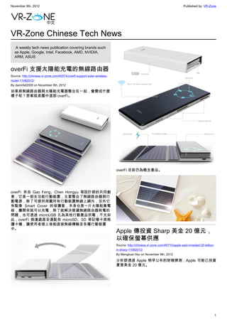 November 8th, 2012                                                                                                         Published by: VR-Zone




VR-Zone Chinese Tech News
   A weekly tech news publication covering brands such
  as Apple, Google, Intel, Facebook, AMD, NVIDIA,
  ARM, ASUS


overFi 支援太陽能充電的無線路由器
Source: http://chinese.vr-zone.com/40574/overfi-support-solar-wireless-
router-11082012/
By damnfat2000 on November 8th, 2012

如果將無線路由器與太陽能充電器整合在一起，會變成什麼
樣子呢？答案就是圖中這部 overFi。




                                                                          overFi 目前仍為概念產品。




overFi 來自 Gao Feng、Chen Hongyu 等設計師的共同創
意，它是一部全功能行動裝置，主要整合了無線路由器與行
動電源，除了可提供周圍所有行動裝置無線上網外，另外它
有點像 Smart Cover 的保護套，本身也是一片太陽能集電
板，攤開來就可以充電，除了能解決普遍無線路由器耗電的
問題，也可透過 microUSB 孔為其他行動產品供電；不光如
此，overFi 側邊處甚至還配有 microSD、SD 等記憶卡規格
讀卡機，讓使用者插上後能直接無線傳輸至各種行動裝置
中。
                                                                          Apple 傳投資 Sharp 美金 20 億元，
                                                                          以確保螢幕供應
                                                                          Source: http://chinese.vr-zone.com/40710/apple-said-invested-20-billion-
                                                                          in-sharp-11082012/
                                                                          By Mengkuei Hsu on November 8th, 2012

                                                                          分析師透過 Apple 稍早公布的財報猜測，Apple 可能已投資
                                                                          夏普美金 20 億元。




                                                                                                                                                     1
 