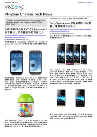 September 24th, 2012                                                                                                   Published by: VR-Zone




VR-Zone Chinese Tech News
                                                                      SAMSUNG GALAXY S III 更新 Jelly Bean 操作示範：
   A weekly tech news publication covering brands such
  as Apple, Google, Intel, Facebook, AMD, NVIDIA,
  ARM, ASUS                                                           Sony Xperia miro 智慧新機即日起開
                                                                      賣，建議售價 6,900 元
SAMSUNG GALAXY S3 Android 4.1                                         Source: http://chinese.vr-zone.com/35117/sony-xperia-miro-start-selling-
                                                                      in-taiwan-around-6990-09242012/
版本釋出，子母畫面功能再進化！                                                       By fantasytrees on September 24th, 2012
Source: http://chinese.vr-zone.com/35166/samsung-galaxy-s3-android-   Sony 最新 ICS 入門智慧機 Xperia miro 於 24 日在台開賣，
jellybean-with-pip-function-09242012/                                 建議售價為 6,900 元。
By fantasytrees on September 24th, 2012

千呼萬喚始出來！SAMSUNG GALAXY S III（S3）的
Android 4.1.1 Jelly Bean 作業系統更新已經在波蘭率先推出
了！




                                                                      Sony Xperia miro 搭載 Android 4.0 Ice Cream
                                                                      Sandwich 作業系統，配備 480 x 320 解析度的 3.5 吋
                                                                      螢幕，內建 800MHz 單核心處理器、512MB RAM / 4GB
                                                                      ROM，並擁有 500 萬畫素相機與 VGA 前置鏡頭。Sony
消息來源指出，SAMSUNG GALAXY S III 已經於今日在                                    Xperia miro 機身尺寸僅 113 x 59.4 x 9.9 mm、重
波蘭地區透過 OTA 方式更新，成為首批 Android 4.1.1                                    量 110g，是一款小巧可愛的智慧型手機，螢幕下方有絢麗
Jelly Bean 版本更新的受惠者；SAMSUNG GALAXY                                    的 LED 通知燈，收到新簡訊與社交訊息時，手機會自動展
S III 在更新後，操作較以往更為流暢，設定選單、主螢幕模                                        現絢麗多彩的燈光效果作為提醒，相當吸睛。
式、通知列也有所改變；另外，SAMSUNG GALAXY S III
亦置入了 Google Now 功能，子母畫面功能更進階地加入了
縮放功能。




                                                                      雖然 Sony Xperia miro 為入門機種，但仍具備 Facebook
                                                                      inside 整合工具，以及 Sony 引以為傲的 WALKMAN 音樂播
                                                                      放器、xLOUD 音效技術等實用功能。
目前 SAMSUNG GALAXY S III 的 Android 4.1.1 Jelly
Bean 版本更新僅率先在波蘭等地推出，相信台灣地區的更
新也會在不久後提供更新服務，有興趣的用戶記得將手機的
電量維持在 50% 以上，耐心等候果凍豆的到來吧！



                                                                                                                                                 1
 