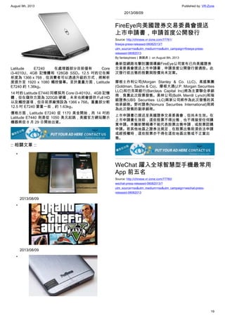 August 9th, 2013 Published by: VR-Zone
19
Latitude E7240 在處理器部分目前僅有 Core
i3-4010U、4GB 記憶體和 128GB SSD。12.5 吋的它在解
析度為 1366 x 768，但消費者可以透過升級的方式，將解析
度提升至 1920 x 1080 觸控螢幕。至於重量方面，Latitude
E7240 約 1.36kg。
14 吋的 Latitude E7440 同樣採用 Core i3-4010U、4GB 記憶
體，但在儲存方面為 320GB 硬碟，未來也將會提供 Full HD
以及觸控選項，但目前原廠預設為 1366 x 768。重量部分較
12.5 吋 E7240 要重一些，約 1.63kg。
價格方面，Latitude E7240 從 1170 美金開始，而 14 吋的
Latitude E7440 則是從 1050 美元起跳，美國官方網站顯示
機器將從 8 月 29 日開始出貨。
:: 相關文章 ::
•
2013/08/09
•
2013/08/09
•
2013/08/09
FireEye向美國證券交易委員會提送
上市申請書，申請首度公開發行
Source: http://chinese.vr-zone.com/77761/
fireeye-press-released-08082013/?
utm_source=rss&utm_medium=rss&utm_campaign=fireeye-press-
released-08082013
By fantasytrees（跳跳虎） on August 8th, 2013
最新型網路攻擊防護領導廠FireEye公司宣布已向美國證券
交易委員會提送上市申請書，申請首度公開發行普通股。此
次發行欲出售的股數與股價尚未定案。
摩根士丹利公司(Morgan Stanley & Co. LLC)、高盛集團
(Goldman, Sachs & Co)、摩根大通(J.P. Morgan Securities
LLC)和巴克萊銀行(Barclays Capital Inc)將為主要聯合承銷
商，負責此次股票發售。美林公司(BofA Merrill Lynch)和瑞
銀證券(UBS Securities LLC)兩家公司將作為此次發售的其
他承銷商。野村證券(Nomura Securities International)則將
為此次發售的副承銷商。
上市申請書已提送至美國證券交易委員會，但尚未生效。在
上市申請書生效前，這些股票不得出售，也不得接受任何購
買申請。本篇新聞報導不能代表股票出售申請，或股票認購
申請。若其他地區之證券法規定，在股票出售前須依法申請
或經授權時，這些股票亦不得在這些地區出售或不正當出
售。
WeChat 躍入全球智慧型手機最常用
App 前五名
Source: http://chinese.vr-zone.com/77760/
wechat-press-released-08082013/?
utm_source=rss&utm_medium=rss&utm_campaign=wechat-press-
released-08082013
 