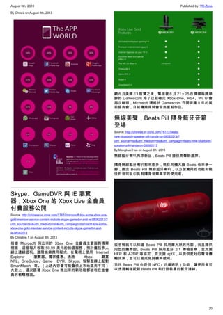August 9th, 2013 Published by: VR-Zone
20
By Chris.L on August 8th, 2013
Skype、GameDVR 與 IE 瀏覽
器，Xbox One 的 Xbox Live 金會員
付費服務公開
Source: http://chinese.vr-zone.com/77632/mircosoft-tips-some-xbox-one-
gold-member-service-content-include-skype-gamedvr-and-ie-08082013/?
utm_source=rss&utm_medium=rss&utm_campaign=mircosoft-tips-some-
xbox-one-gold-member-service-content-include-skype-gamedvr-and-
ie-08082013
By Christine.T on August 8th, 2013
根據 Microsoft 列出來的 Xbox One 金會員主要服務清單
裡面，這個每月收取 59.99 美元的加值服務，預計囊括多人
線上連線遊玩、進階娛樂應用程式、在電視上使用 Internet
Explorer 瀏覽器、獨家優惠、透過 Xbox 觀賞
NFL、OneGuide、Game DVR、Skype、智慧型線上配對
SmartMatch 等。（上述內容會可能會依上市地區而不同）
大致上，這次跟著 Xbox One 推出來的新功能都被收在金會
員的範疇裡面。
繼 6 月美國 E3 展覽之後，緊接著 8 月 21～25 在德國科隆舉
辦的 Gamescom 除了已經確定 Xbox One、PS4、Wii U 會
再次碰頭，Microsoft 還將於 Gamescom 召開睽違 8 年的展
前發表會，目前傳聞席間會發表重點作品。
無線美聲，Beats Pill 隨身藍牙音箱
登場
Source: http://chinese.vr-zone.com/76727/beats-
new-bluetooth-speaker-pill-hands-on-08082013/?
utm_source=rss&utm_medium=rss&utm_campaign=beats-new-bluetooth-
speaker-pill-hands-on-08082013
By Mengkuei Hsu on August 8th, 2013
無線藍牙喇叭再添新品，Beats Pill 提供美聲新選擇。
隨身無線藍牙喇叭愈來愈多，現在耳機大廠 Beats 也來參一
腳，推出 Beats Pill 無線藍牙喇叭，以方便實用的功能和絕
佳的音效吸引具有隨身音樂需求的使用者。
從名稱就可以知道 Beats Pill 採用藥丸狀的外型，而且提供
同型的攜帶殼。Beats Pill 採用藍牙 2.1 傳輸音樂，並支援
HFP 和 A2DP 等協定，並支援 aptX，以提供更好的聲音傳
輸效果，並可以當成免持聽筒使用。
另外 Beats Pill 也提供 NFC（近場通訊）功能，讓使用者可
以透過觸碰配對 Beats Pill 和行動裝置的藍牙連線。
 