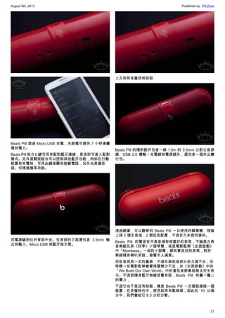 August 9th, 2013 Published by: VR-Zone
21
Beats Pill 透過 Micro USB 充電，充飽電可提供 7 小時連續
播放電力。
Beats Pill 前方 b 鍵可用來配對藍牙連線，長按即可進入配對
模式。另外這顆按鈕也可以控制其他藍牙功能，例如在行動
裝置有來電時，可用此鍵接聽和掛斷電話，另外也具備拒
接、切換插播等功能。
而電源鍵則位於背部中央。在背部的介面還包含 3.5mm 輸
出和輸入、Micro USB 和藍牙指示燈。
上方則有音量控制按鈕
Beats Pill 的隨附配件包含一條 1.5m 的 3.5mm 公對公音源
線、USB 2.0 傳輸／充電線和電源線外，還包含一個外出攜
行包。
透過網罩，可以觀察到 Beats Pill 一共使用四顆單體，理論
上採 2 個全音域，2 個低音配置，不過官方未提供資料。
Beats Pill 的聲音在中高音域有相當好的表現，不論是古典
音樂維瓦弟《四季》小提琴聲，或是電影配樂《全面啟動》
中「Mombasa」一曲的小鼓聲，都有著良好的表現，對於
無線隨身喇叭來說，發聲令人滿意。
而低音則具一定的量感，不過在超低音部分則力道不足，在
聆聽一些電影配樂會覺得震憾力不足，如《全面啟動》中的
「We Build Our Own World」中的重低音節奏就無法完全表
示。不過就隨身藍牙無線音響來說，Beats Pill 有屬一屬二
的實力，
不過它也不是沒有缺點，像是 Beats Pill 一次僅能連接一個
裝置，在多螢時代中，使用起來有點麻煩，因此在 10 分滿
分中，我們會給它 8.5 分的分數。
 