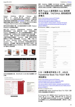 August 9th, 2013 Published by: VR-Zone
23
Radeon RAMDisk 的第一版 Release 是在
去年的 10 月左右，第一版 Release 版號就
是 4.0.1，令人不禁認為是與其他廠商合作推出，在網站尋
找蛛絲馬跡以後確認是與 DATARAM 合作推出，身為 AMD
專精記憶體方案的合作夥伴，DATARAM 也在今年五月推出
了 Radeon RG2133 Gamer Series 記憶體模組。
雖然有提供免費版下載，但仔細留意還是可以發現 Radeon
RAMDisk 也是需要收費的。
基本上與 Dataram 非掛名版本的 RAMDisk 軟體
限制同樣是在 4GB，要提升到 6GB 的限制得裝上
Radeon 記憶體模組才行，再上去就得購買授權碼了。看起
來是相當合理，但是現在市面上有相當多性能不差的免費
Ramdisk 軟體，完全沒有大小的限制；某些主機板製造商
也當作是贈品同捆贈送 Ramdisk 軟體，同樣也沒有虛
擬碟的大小限制。就算要購買 Ramdisk 軟體，市面上也
有 Primo Ramdisk、QSoft RAMDisk、SuperSpeed
RamDisk Plus ，以及 DATARAM 本家這些歷史悠久的
RAMDisk 可供購買，實在是沒有什麼必要為了比較不一樣
商標去特別購買 Radeon RAMDisk。買了 Radeon 全套性能
也不會有三倍速增長
另外在客服服務方面，你也可以花 12.99 美元升級獲得 VIP
支援。
還好，RAMDisk 軟體與 DATARAM 合作推出，而非如同
Radeon GPU 驅動程式般由自家團隊所撰寫，這樣應當可以
避免部分網友在更新顯示卡驅動時碰到的詭異問題吧。
採用 Tegra 4 處理器的 Acer 超高解
析平板電腦，TA272HUL 規格資訊再
度曝光
Source: http://chinese.vr-zone.com/77716/with-
tegra4-and-wqhd-resoluiton-acer-ts272hul-
benchmark-show-again-by-gfxbench-08082013/?
utm_source=rss&utm_medium=rss&utm_campaign=with-tegra4-
and-wqhd-resoluiton-acer-ts272hul-benchmark-show-again-by-
gfxbench-08082013
By fantasytrees（跳跳虎） on August 7th, 2013
3 合 1 裝置或許就快上市，ASUS
Transformer Book Trio TX201 現身
測試網站
Source: http://chinese.vr-zone.com/77722/asus-
transformer-book-trio-tx201-an-3-in-1-device-with-z2850-
and-core-i7-4500u-show-at-gfx-becnh-08082013/?
utm_source=rss&utm_medium=rss&utm_campaign=asus-transformer-
book-trio-tx201-an-3-in-1-device-with-z2850-and-core-i7-4500u-show-at-
gfx-becnh-08082013
By Chris.L on August 7th, 2013
出貨時間不明的 ASUS Transformer Book Trio TX201 已經
有部分測試數據出現在網站中。
在 Computex 2013 發表的 ASUS Transformer Book Trio
TX201 是一台 3 in 1 裝置，因為它除了是一台 Ultrabook
外，卸下螢幕之後就可以化身為一台 Android 平板電腦，此
外它的鍵盤 Docking 更能夠直接連接螢幕，變身為一台桌上
型主機。
 