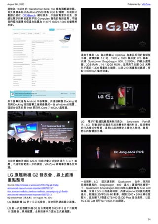 August 9th, 2013 Published by: VR-Zone
24
型號為 TX201 的 Transformer Book Trio 擁有兩顆處理器。
首先是螢幕部分為 Atom Z2580 搭配 2GB 記憶體，而這部分
數據已經在 GFXBench 網站現身，不過有點意外的是，該
網站顯示的解析度與早前 Computex 發表的有所差異，不過
我們偏向選擇相信這台裝置為 11.6 吋 1920 x 1080 的螢幕解
析度。
卸下螢幕化身為 Android 平板電腦，而連接鍵盤 Docking 或
是將 Docking 接到螢幕之後將會變成一台 Windows 8 裝置，
這部分依靠的是 Intel 第四代 Core i7-4500U 處理器。
目前依舊無法確認 ASUS 何時才會正式發表這台 3 in 1 裝
置，不過若有更進一步的資訊，VR-Zone 將會率先讓各位知
道。
LG 旗艦新機 G2 發表會，線上直播
重點整理
Source: http://chinese.vr-zone.com/77647/lg-g2-finally-
announced-newyork-most-important-08072013/?
utm_source=rss&utm_medium=rss&utm_campaign=lg-g2-finally-
announced-newyork-most-important-08072013
By fantasytrees（跳跳虎） on August 7th, 2013
LG 旗艦新機 G2 於 7 日正式發表，並全程於網路線上直播。
LG 新一代的旗艦手機 G2 在台灣時間 2013 年 8 月 7 日晚間
11 點發表，規格配置、全新的操作介面也正式被揭露。
這款手機是 LG 首次捨棄以 Optimus 為產品系列的智慧型
手機，硬體搭載 5.2 吋、1920 x 1080 解析度 IPS 螢幕，
內建 Qualcomm Snapdragon 800, 2.26GHz 四核心處理
器、2GB RAM，16 / 32GB ROM，並採用了支援 OIS 光學
防手震的 1,300 萬畫素主鏡頭，以及 210 萬畫素前鏡頭，搭
配 3,000mAh 電池容量。
LG 電子行動通訊總裁兼執行長Dr. Jong-seok Park表
示，LG 對創新的定義是引起消費者共鳴的科技，從消費者
的行為模式中學習，這是LG品牌歷史上最令人期待、最具
野心的智慧型手機。
一如預料，LG 這次還是與 Qualcomm 合作，採用目
前規格最高的 Snapdragon 800 晶片；讓我們來複習一
下，Qualcomm Snapdragon 800 四核心處理器為 Krait 400
架構、支援 2.3GHz 的最高時脈，內建 Adreno 330圖形處理
晶片，能播放 30FPS 的 4K 影像、錄製 2560 x 2048 解析度
影片，且支援 7.1聲道 DTS-HD 及 DD Plus 音效表現，以及
4G LTE Cat 4與 Wi-Fi 802.11ac網路。
 