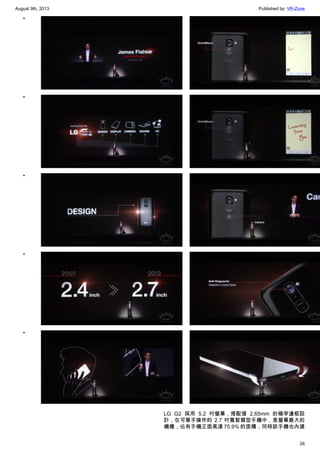 August 9th, 2013 Published by: VR-Zone
26
•
•
•
•
•
•
•
•
•
•
LG G2 採用 5.2 吋螢幕，搭配僅 2.65mm 的極窄邊框設
計，在可單手操作的 2.7 吋寬智慧型手機中，是螢幕最大的
機種，佔有手機正面高達 75.9% 的面積；同時該手機也內建
 
