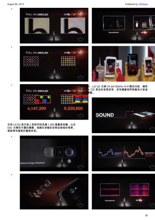 August 9th, 2013 Published by: VR-Zone
28
•
•
•
目前 LG G2 是市面上首款同時具備 1,300 萬畫素相機，以及
OIS 光學防手震的機種，強調在移動的狀態或昏暗的情景，
都能帶來優異的畫質表現。
•
•
•
•
音效部份，LG G2 支援 24 bit/192kHz Hi-Fi播放功能，據悉
能帶來比 CD 更佳的音質表現，若有機會我們將會為大家進
行實測體驗。
•
•
•
 