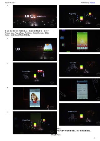 August 9th, 2013 Published by: VR-Zone
29
•
在 LG G2 的 UX 介面功能上，也比以往更為強化，加入了
Answer Me、Plug & Pop、Text Link、QuickRemote、Slide
Aside，以及 Guest Mode 等功能。
•
•
•
•
•
•
•
•
•
Answer Me：
在手機拿到耳邊時降低鈴響音量，而手機將自動接起。
Plug & Pop：
 