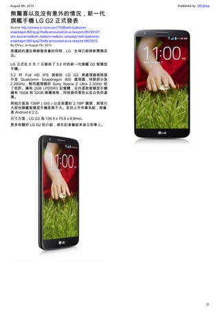 August 9th, 2013 Published by: VR-Zone
31
無驚喜以及沒有意外的情況，新一代
旗艦手機 LG G2 正式發表
Source: http://chinese.vr-zone.com/77638/with-qualcomm-
snapdragon-800-lg-g2-finally-announced-at-us-newyork-08072013/?
utm_source=rss&utm_medium=rss&utm_campaign=with-qualcomm-
snapdragon-800-lg-g2-finally-announced-at-us-newyork-08072013
By Chris.L on August 7th, 2013
美國紐約還在舉辦發表會的同時，LG 全球已經將新聞稿送
出。
LG 正式在 8 月 7 日發表了 5.2 吋的新一代旗艦 G2 智慧型
手機。
5.2 吋 Full HD IPS 面板的 LG G2 將處理器規格提
升至 Qualcomm Snapdragon 800 處理器，時脈部分為
2.26GHz，較同處理器的 Sony Xperia Z Ultra 2.3GHz 低
了些許。擁有 2GB LPDDR3 記憶體，另外這款智慧型手機
擁有 16GB 和 32GB 兩種規格，同時提供黑色以及白色供選
擇。
照相方面為 13MP（OIS）以及前置的 2.1MP 鏡頭，與現行
大部份旗艦智慧型手機差異不大。至於上市作業系統，將會
是 Android 4.2.2。
尺寸方面，LG G2 為 138.5 x 70.9 x 8.9mm。
更多有關於 LG G2 的介紹，將在記者會結束後立即奉上。
 