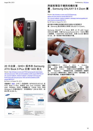 August 9th, 2013 Published by: VR-Zone
32
20 日出貨，QHD+ 版本的 Samsung
ATIV Book 9 Plus 定價 1400 美元
Source: http://chinese.vr-zone.com/77631/samsung-ativ-book-9-plus-
with-qhs-plus-price-1400-usd-will-available-at-20th-august-08072013/?
utm_source=rss&utm_medium=rss&utm_campaign=samsung-ativ-
book-9-plus-with-qhs-plus-price-1400-usd-will-available-at-20th-
august-08072013
By Chris.L on August 7th, 2013
美國網站 B&H 公布了一款型號為 NP940X3G-K01US 的
ATIV Book 9 Plus，其採用 Intel Core i5-4200U，擁有
4GB 1600MHz DDR3 記憶體以及 128GB SSD。採用
Windows 8 作業系統的它，目前價格為 1,399.99 美元，約
新台幣 42,000 元。
跨越智慧型手機與相機的藩
籬，Samsung GALAXY S 4 Zoom 實
測
Source: http://chinese.vr-zone.com/77473/samsung-
galaxy-s4-zoom-hand-on-review-08072013/?
utm_source=rss&utm_medium=rss&utm_campaign=samsung-galaxy-s4-
zoom-hand-on-review-08072013
By VR-Team on August 7th, 2013
越來越多消費者希望擁有照相功能強大的智慧型手
機，Samsung 提出的解決方案是 GALAXY S 4 Zoom。
Samsung GALAXY S 4 Zoom 採用 4.3 吋 qHD Super
AMOLED 螢幕，內建 Samsung Exynos 4212, 1.5GHz 雙核
心處理器、1.5GB RAM / 8GB ROM，支援 microSD 擴充至
64 GB，是一款規格中階的智慧型手機。
這款手機機身尺寸 125.5 x 63.5 x 15.4mm，
重量 208g，螢幕上方配備有前置鏡頭 190 萬畫
素，機頂設有 3.5mm 耳機孔以及紅外線傳輸埠，可以
搭配 WatchOn 智慧遙控功能，左側配置有一個腳架
孔、microSD 卡槽與吊飾孔，腳架孔上附有一個防塵塞，右
側則設有電源鍵、音量鍵和實體快門鍵。
 