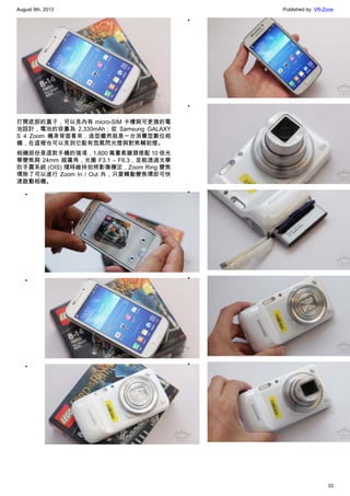 August 9th, 2013 Published by: VR-Zone
33
打開底部的蓋子，可以見內有 micro-SIM 卡槽與可更換的電
池設計，電池的容量為 2,330mAh；從 Samsung GALAXY
S 4 Zoom 機身背面看來，造型儼然就是一台消費型數位相
機，在這裡也可以見到它配有氙氣閃光燈與對焦輔助燈。
相機部份是這款手機的強項，1,600 萬畫素鏡頭搭配 10 倍光
學變焦與 24mm 超廣角，光圈 F3.1 – F6.3，並能透過光學
防手震系統 (OIS) 隨時維持拍照影像穩定，Zoom Ring 變焦
環除了可以進行 Zoom In / Out 外，只要轉動變焦環即可快
速啟動相機。
•
•
•
•
•
•
•
•
 
