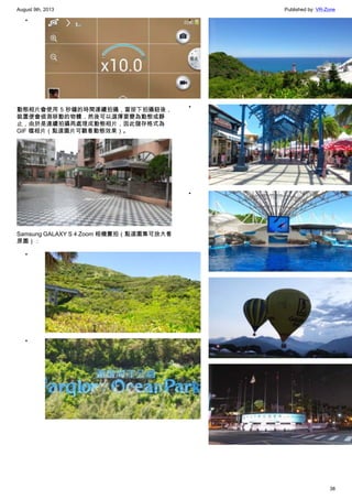 August 9th, 2013 Published by: VR-Zone
38
•
動態相片會使用 5 秒鐘的時間連續拍攝，當按下拍攝鈕後，
裝置便會偵測移動的物體，然後可以選擇要變為動態或靜
止，由於是連續拍攝再處理成動態相片，因此儲存格式為
GIF 檔相片（點選圖片可觀看動態效果）。
Samsung GALAXY S 4 Zoom 相機實拍（點選圖集可放大看
原圖）：
•
•
•
•
•
•
•
 