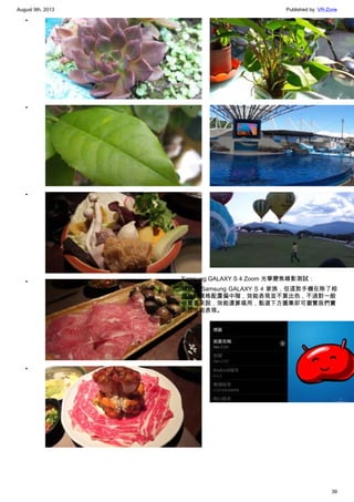 August 9th, 2013 Published by: VR-Zone
39
•
•
•
•
•
•
•
•
Samsung GALAXY S 4 Zoom 光學變焦錄影測試：
雖然是 Samsung GALAXY S 4 家族，但這款手機在除了相
機外的規格配置偏中階，效能表現並不算出色，不過對一般
消費者來說，效能還算堪用，點選下方圖集即可瀏覽我們實
測的效能表現。
•
 