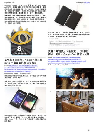August 9th, 2013 Published by: VR-Zone
41
Samsung GALAXY S 4 Zoom 配備 4.3 吋 qHD Super
AMOLED 高畫質螢幕，提供舒適亮彩的高水準畫素，偏藍
的情況也沒有過去這麼明顯，以 16,000 元左右的建議售
價，能夠相當同時擁有一部兼具多功能智慧型手機加上高畫
質的光學數位相機，讓消費者多了一個不一樣的新選擇。
整體來說，這款手機相機表現在大感光元件的加持下，畫質
表現確實不賴，10 倍光學變焦也頗為實用；不過，相機介
面的直覺性部份，仍有加強的空間，且在應用程式切換時，
以這樣的中階規格來跑還是略嫌吃力；在滿分 10 分的前提
下，我給它 8 分的評價。
表現將不如預期，Nexus 7 第二代
2013 年出貨量約為 350 萬台
Source: http://chinese.vr-zone.com/77606/nexus-7-second-
gen-will-probably-ship-3-5-million-in-2013-08062013/?
utm_source=rss&utm_medium=rss&utm_campaign=nexus-7-second-gen-
will-probably-ship-3-5-million-in-2013-08062013
By fantasytrees（跳跳虎） on August 7th, 2013
因為沒有在中國上市計劃，Nexus 7 第二代在 2013 年的預
估出貨量只有 350 萬台。
消息指出，由於 Google 在 2010 年起退出中國地區的決
定，Nexus 7 第二代並未有在中國上市計劃，台灣地區則可
望在 2013 年 9 月上市。
由 ASUS 代工設計的 Google 平板電腦 Nexus 7 第二代，因
為確定不會在中國推出，2013 年預計出貨量為  350 萬台，
至於 Nexus 7 第一代自 2012 年推出至今，總出貨量約為
600 萬台。
另一方面，ASUS 日前也在中國發出聲明，表示 Nexus
7 第二代在中國並沒有上市計劃，國際聯保服務不包含中國
大陸地區，有需要者得付費才能進行維修。
真實「寒鴉號」入侵展覽，《刺客教
條 4：黑旗》 Comic-Con 花絮大公開
Source: http://chinese.vr-zone.com/77580/assassin-creed-
black-flag-in-comic-con-show-a-real-crow-ship-08072013/?
utm_source=rss&utm_medium=rss&utm_campaign=assassin-creed-
black-flag-in-comic-con-show-a-real-crow-ship-08072013
By Christine.T on August 7th, 2013
•
•
 