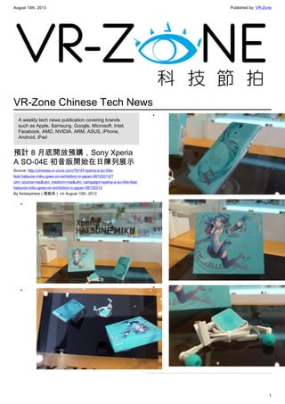 August 10th, 2013 Published by: VR-Zone
1
VR-Zone Chinese Tech News
A weekly tech news publication covering brands
such as Apple, Samsung, Google, Microsoft, Intel,
Facebook, AMD, NVIDIA, ARM, ASUS, iPhone,
Android, iPad
預計 8 月底開放預購，Sony Xperia
A SO-04E 初音版開始在日陳列展示
Source: http://chinese.vr-zone.com/78197/xperia-a-so-04e-
feat-hatsune-miku-goes-on-exhibition-in-japan-08102013/?
utm_source=rss&utm_medium=rss&utm_campaign=xperia-a-so-04e-feat-
hatsune-miku-goes-on-exhibition-in-japan-08102013
By fantasytrees（跳跳虎） on August 10th, 2013
•
•
•
•
•
 
