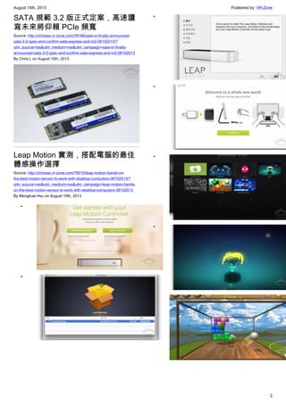 August 10th, 2013 Published by: VR-Zone
2
SATA 規範 3.2 版正式定案，高速讀
寫未來將仰賴 PCIe 頻寬
Source: http://chinese.vr-zone.com/78186/sata-io-finally-announced-
sata-3-2-spec-and-confrim-sata-express-and-m2-08102013/?
utm_source=rss&utm_medium=rss&utm_campaign=sata-io-finally-
announced-sata-3-2-spec-and-confrim-sata-express-and-m2-08102013
By Chris.L on August 10th, 2013
Leap Motion 實測，搭配電腦的最佳
體感操作選擇
Source: http://chinese.vr-zone.com/78010/leap-motion-hands-on-
the-best-motion-sensor-to-work-with-desktop-computers-08102013/?
utm_source=rss&utm_medium=rss&utm_campaign=leap-motion-hands-
on-the-best-motion-sensor-to-work-with-desktop-computers-08102013
By Mengkuei Hsu on August 10th, 2013
•
•
•
•
•
•
•
 