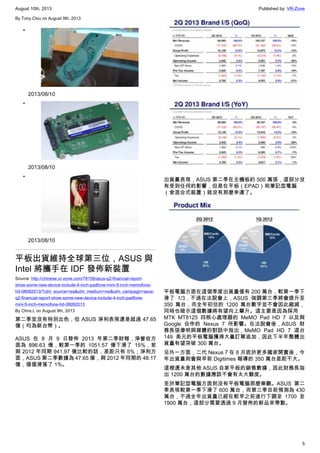 August 10th, 2013 Published by: VR-Zone
5
By Tony.Chiu on August 9th, 2013
•
2013/08/10
•
2013/08/10
•
2013/08/10
平板出貨維持全球第三位，ASUS 與
Intel 將攜手在 IDF 發佈新裝置
Source: http://chinese.vr-zone.com/78158/asus-q2-financial-report-
show-some-new-device-include-4-inch-padfone-mini-5-inch-memofone-
hd-08092013/?utm_source=rss&utm_medium=rss&utm_campaign=asus-
q2-financial-report-show-some-new-device-include-4-inch-padfone-
mini-5-inch-memofone-hd-08092013
By Chris.L on August 9th, 2013
第二季並沒有特別出色，但 ASUS 淨利表現還是超過 47.65
億（均為新台幣）。
ASUS 在 8 月 9 日發佈 2013 年第二季財報，淨營收方
面為 896.63 億，較第一季的 1051.57 億下滑了 15%，若
與 2012 年同期 941.97 億比較的話，差距只有 5%；淨利方
面，ASUS 第二季數據為 47.65 億，與 2012 年同期的 48.17
億，僅僅滑落了 1%。
出貨量表現，ASUS 第二季在主機板約 500 萬張，這部分沒
有受到任何的影響，但是在平板（EPAD）和筆記型電腦
（含混合式裝置）就沒有那麼幸運了。
平板電腦方面在這個季度出貨量僅有 200 萬台，較第一季下
滑了 1/3，不過在法說會上，ASUS 強調第三季將會提升至
350 萬台，而全年初估的 1200 萬台數字並不會因此縮減，
同時也暗示這個數據將有望向上攀升。這主要是因為採用
MTK MT8125 四核心處理器的 MeMO Pad HD 7 以及與
Google 合作的 Nexus 7 所影響。在法說會後，ASUS 財
務長張偉明與媒體的對話中指出，MeMO Pad HD 7 這台
149 美元的平板電腦獲得大量訂單追加，因此下半年整體出
貨量有望突破 300 萬台。
另外一方面，二代 Nexus 7 在 8 月底於更多國家開賣後，今
年出貨量則會與早前 Digitimes 報導的 350 萬台差距不大。
這裡還未含其他 ASUS 自家平板的銷售數據，因此財務長指
出 1200 萬台的數據應該不會有太大難度。
至於筆記型電腦方面則沒有平板電腦那麼樂觀。ASUS 第二
季表現較第一季下滑了 600 萬台，而第三季目前預測為 430
萬台，不過全年出貨量已經在較早之前進行下調至 1700 至
1900 萬台，這部分需要透過 9 月發佈的新品來帶動。
 