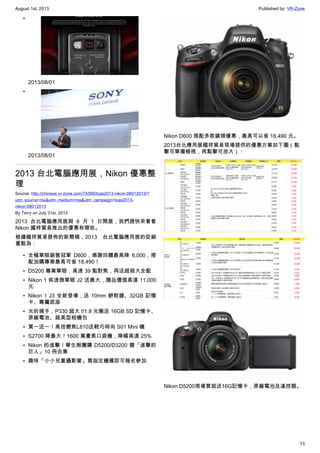 August 1st, 2013 Published by: VR-Zone
13
•
2013/08/01
•
2013/08/01
2013 台北電腦應用展，Nikon 優惠整
理
Source: http://chinese.vr-zone.com/76395/tcas2013-nikon-08012013/?
utm_source=rss&utm_medium=rss&utm_campaign=tcas2013-
nikon-08012013
By Terry on July 31st, 2013
2013 台北電腦應用展與 8 月 1 日開展，我們趕快來看看
Nikon 國祥貿易推出的優惠有哪些。
根據國祥貿易發佈的新聞稿，2013 台北電腦應用展的促銷
重點為：
• 全幅單眼銷售冠軍 D600，感謝回饋最高降 6,000，搭
配加購專案最高可省 18,490！
• D5200 專業單眼，高速 39 點對焦，再送超殺大全配
• Nikon 1 疾速微單眼 J2 送最大，贈品價值高達 11,000
元
• Nikon 1 J3 全新登場，送 10mm 餅乾鏡、32GB 記憶
卡、專屬底座
• 光的捕手，P330 超大 f/1.8 光圈送 16GB SD 記憶卡、
原廠電池、超美型相機包
• 買一送一！高倍變焦L810送輕巧時尚 S01 Mini 機
• S2700 降最大！1600 萬畫素口袋機，降幅高達 25%
• Nikon 的進擊！學生揪團購 D5200/D3200 贈「進擊的
巨人」10 冊合集
• 趣味「小小兒童攝影營」買指定機種即可報名參加
Nikon D600 搭配多款鏡頭優惠，最高可以省 18,490 元。
2013台北應用展國祥貿易現場提供的優惠方案如下圖（點
擊可單獨檢視，再點擊可放大）：
Nikon D5200現場買就送16G記憶卡，原廠電池及遙控器。
 