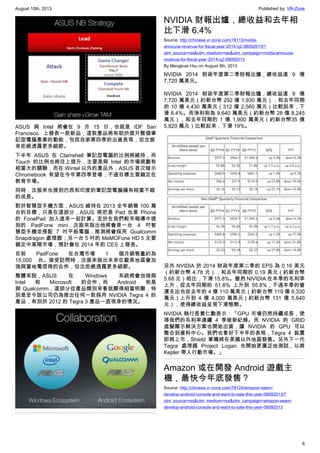 August 10th, 2013 Published by: VR-Zone
6
ASUS 與 Intel 將會在 9 月 15 日，也就是 IDF San
Francisco 上發表一款新品，這款產品將有助於提升整個筆
記型電腦產業的動能，包括自家第四季的出貨表現，但沈振
來拒絕透露更多細節。
下半年 ASUS 在 Clamshell 筆記型電腦的比例將維持，而
Touch 的比例也將往上提升，主要是與 Intel 的市場規劃有
相當大的關聯，而在 Wintel 以外的產品外，ASUS 首次暗示
Chromebook 有望在今年第四季登場，不過目標主要鎖定在
教育市場。
同時，沈振來也提到巴西和印度的筆記型電腦擁有相當不錯
的成長。
對於智慧型手機方面，ASUS 維持在 2013 全年銷售 100 萬
台的目標，只是在這部分，ASUS 將把是 Pad 也是 Phone
的 FonePad 加入進來一起計算。至於在我們較早報導中提
到的 PadFone mini，沈振來指出他將會是一台 4 吋智
慧型手機並搭配 7 吋平板電腦，推測將會採用 Qualcomm
Snapdragon 處理器；另一台 5 吋的 MeMOFone HD 5 主要
鎖定中高階市場，預計會在 2014 年的 CES 上發表。
目前 PadFone 在台灣市場 1 個月銷售量約為
15,000 台。接受訪問時，沈振來指出未來在歐美地區會加
強與當地電信商的合作，但沈拒絕透露更多細節。
整體來說，ASUS 在 Windows 系統將會加強與
Intel 和 Microsoft 的合作，而 Android 則是
與 Qualcomm，這部分從產品類別來看就顯得相當明顯，特
別是至今該公司仍為推出任何一款採用 NVIDIA Tegra 4 的
產品，有別於 2012 的 Tegra 3 產品一直現身的情況。
NVIDIA 財報出爐，總收益和去年相
比下滑 6.4%
Source: http://chinese.vr-zone.com/78113/nvidia-
annouce-revenue-for-fiscal-year-2014-q2-08092013/?
utm_source=rss&utm_medium=rss&utm_campaign=nvidia-annouce-
revenue-for-fiscal-year-2014-q2-08092013
By Mengkuei Hsu on August 9th, 2013
NVIDIA 2014 財政年度第二季財報出爐，總收益達 9 億
7,720 萬美元。
NVIDIA 2014 財政年度第二季財報出爐，總收益達 9 億
7,720 萬美元（約新台幣 292 億 1,930 萬元），和去年同期
的 10 億 4,430 萬美元（312 億 2,560 萬元）比較起來，下
滑 6.4%。而淨利則為 9,640 萬美元（約新台幣 28 億 8,245
萬元），和去年同期的 1 億 1,900 萬美元（約新台幣35 億
5,820 萬元）比較起來，下滑 19%。
另外 NVIDIA 於 2014 財政年度第二季的 EPS 為 0.16 美元
（約新台幣 4.78 元），和去年同期的 0.19 美元（約新台幣
5.68 元）相比，下滑 15.8%。雖然 NIVIDIA 在本季的毛利率
上升，從去年同期的 51.8% 上升到 55.8%，不過本季的營
運支出也從去年的 4 億 110 萬美元（約新台幣 119 億 9,330
萬元）上升到 4 億 4,000 萬美元（約新台幣 131 億 5,640
元），使得總收益呈現下滑態勢。
NVIDIA 執行長黃仁勳表示：「GPU 市場仍然持續成長，使
得我們的毛利率連續 4 季破新紀錄。而 NVIDIA 的 GRID
虛擬顯示解決方案也開始出貨，讓 NVIDIA 的 GPU 可以
整合到資料中心。我們也看好下半年的表現，Tegra 4 裝置
即將上市，Shield 掌機將在美國以外地區發售。另外下一代
Tegra 處理器 Project Logan 也開始更廣泛地測試，以將
Kepler 帶入行動市場。」
Amazon 或在開發 Android 遊戲主
機，最快今年底發售？
Source: http://chinese.vr-zone.com/78124/amazon-seem-
develop-android-console-and-want-to-sale-this-year-08092013/?
utm_source=rss&utm_medium=rss&utm_campaign=amazon-seem-
develop-android-console-and-want-to-sale-this-year-08092013
 