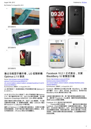 August 10th, 2013 Published by: VR-Zone
7
By Christine.T on August 9th, 2013
•
2013/08/10
•
2013/08/10
•
2013/08/10
搶占功能型手機市場，LG 低階新機
Optimus L1 II 發表
Source: http://chinese.vr-zone.com/78138/lg-
optimus-l1-ii-e410-announced-08092013/?
utm_source=rss&utm_medium=rss&utm_campaign=lg-optimus-l1-ii-e410-
announced-08092013
By fantasytrees（跳跳虎） on August 9th, 2013
LG 稍早發表了一款規格相當入門的智慧型手機 Optimus L1
II（E410）。
LG 在 2013 年 8 月 8 日發表了一款入門智慧型手機 Optimus
L1 II，該手機採用的是 3 吋、320 x 240 解析度螢幕，並內建
Qualcomm Snapdragon MSM7225, 1GHz 單核心處理器。
這款手機其它規格也相當入門，包括了 200 萬畫素、不支援
自動對焦的相機、30 萬畫素前鏡頭，搭配 1,540mAh 電池
與 Android 4.1.2 Jelly Bean 作業系統。
據悉 LG Optimus L1 II 計劃近期在越南推出，並預計在俄羅
斯與英國販售；目前不確定該手機是否會在台灣推出，若有
任何最新訊息，VR-Zone 將為大家持續關注。
Facebook 10.2.1 正式推出，支援
BlackBerry 10 智慧型手機
Source: http://chinese.vr-zone.com/78134/
blackberry-press-released-08092013/?
utm_source=rss&utm_medium=rss&utm_campaign=blackberry-press-
released-08092013
By fantasytrees（跳跳虎） on August 9th, 2013
Facebook 應用程式正式推出可支援 BlackBerry 10 智慧
型手機的 10.2.1 版本，即日起 BlackBerry 使用者可從
BlackBerry World 應用程式商店下載。
全新版本擁有嶄新的介面，除了優化管理粉絲專頁的功能
外，還新增了Facebook Chat選項，讓使用者能夠更輕鬆地
透過Facebook與親友聯繫。
Facebook 10.2.1版本的升級功能包括：
• Facebook聊天及訊息 – 讓你和好友隨時透過
Facebook Chat分享最新動態！查看哪些朋友在線上、開始
聊天，並在訊息中傳送相片。此外，你可以隨時查看訊息傳
送及被讀取的時間。與朋友聊天時，還可以看見輸入中的訊
息通知，在聊天清單內尋找朋友與群組，以及編輯最常聊天
的朋友清單。
 